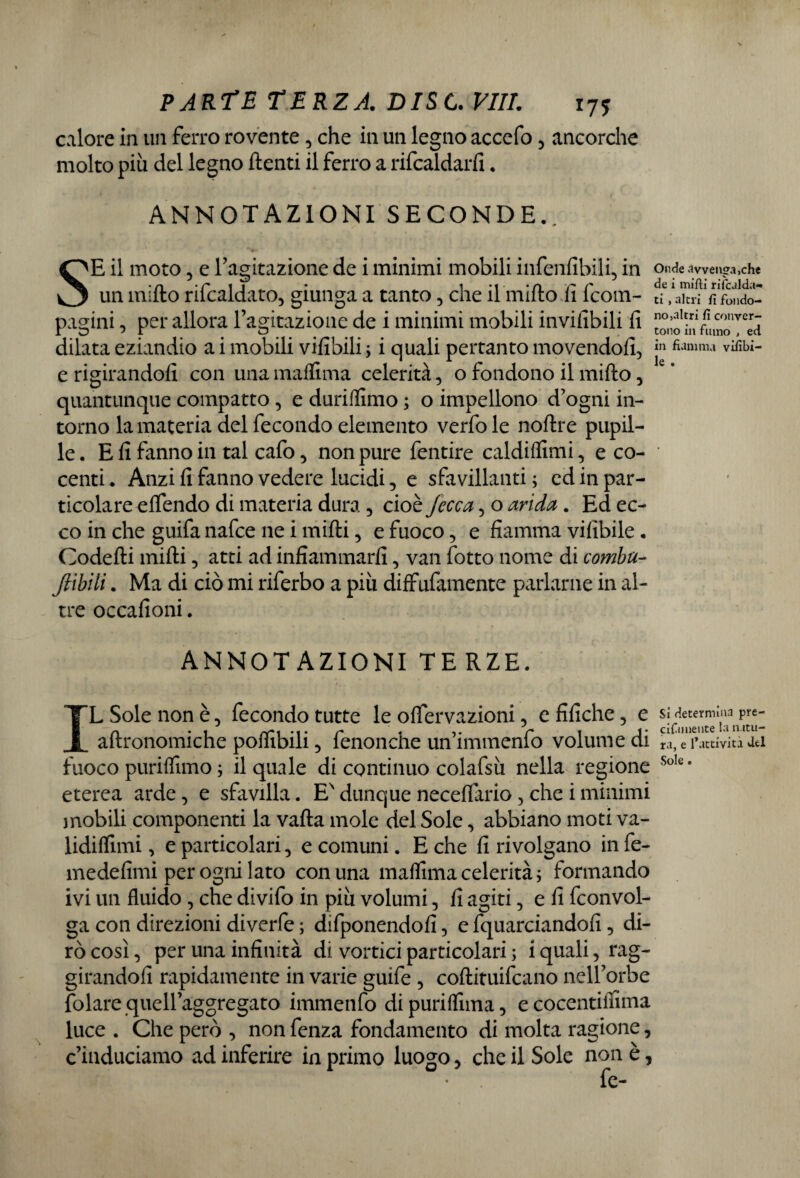 calore in un ferro rovente , che in un legno accefo , ancorclie molto più del legno ftenti il ferro a ribaldarli * ANNOTAZIONI SECONDE. SE il moto, e l’agitazione de i minimi mobili infallibili, in onde avvenga,che un mirto rifcaldato, giunga a tanto, che il mirto li Icona- d/ah!?1 afondo- pagini, per allora l’agitazione de i minimi mobili invilibili li onoinfumoTeed dilata eziandio a i mobili vilibili ; i quali pertanto movendoli, jn vifibi- e rigirandoli con unamaflima celerità, o fondono il mirto, quantunque compatto, e durillìmo ; o impellono d’ogni in¬ torno la materia del fecondo elemento verfo le noftre pupil¬ le. E li fanno in tal cafo, non pure fentire caldillimi, e co¬ centi . Anzi li fanno vedere lucidi, e sfavillanti ; ed in par¬ ticolare elfendo di materia dura , cioè Jecca, o arida. Ed ec¬ co in che guifa nafce ne i mirti, e fuoco, e fiamma viiìbile. Goderti mirti, atti ad infiammarli, van fotto nome di combu- Jtibili. Ma di ciò mi riferbo a più diffufamente parlarne in al¬ tre occalioni. i ANNOTAZIONI TERZE. L Sole non è, fecondo tutte le oflervazioni, e fi fi che, e si determina p»e- /-* • « /V*i • r * i• C' t i* cifunente la n.itu- altronomiche pombili, ienonche un ìmmenlo volume di ra, e l’attività aa fuoco purilfimo j il quale di continuo colafsù nella regione Sole* eterea arde, e sfavilla. E' dunque neceffario, che i minimi mobili componenti la vafta mole del Sole, abbiano moti va- lidiflimi, e particolari, e comuni. E che lì rivolgano in fe- medelìmi per ogni lato con una maliima celerità ; formando ivi un fluido , che divifo in più volumi, fi agiti, e fi fconvol- ga con direzioni diverfe ; difponendofi, e fquarciandofi, di¬ rò così, per una infinità di vortici particolari ; i quali, rag¬ girandoli rapidamente in varie guife , coftituifcano nell’orbe folare quell’aggregato immenfo dipuriflìma, e cocentiflìma luce . Che però , non fenza fondamento di molta ragione, c’induciamo ad inferire in primo luogo, che il Sole non è, fe-