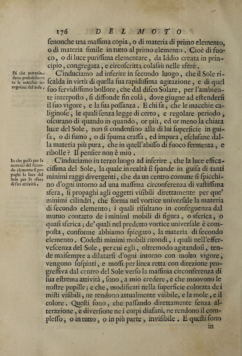 fenonche una maflima copia, o di materia di primo elemento, o di materia limile in tutto al primo elemento . Cioè di fuo¬ co , o di luce puri fiima elementare, da Iddio creata in prin¬ cipio , congregata, e circofcritta colafsìi nelle sfere . dì che materia- C’induciamo ad inferire in fecondo luogo, che il Sole ri- fieno probabilmeu N tir « t • nr . ° - tc le macchie ir- lcalda in virtù di quella iua rapidiflima agitazione , e di quel regoian dei soie. puo fervidiflimo bollore , che dal difco Solare, per Pambien- te interpofto , fi diffonde fin colà, dove giugne ad eftenderli il fuo vigore, e la fua poffanza . E chi fa, che le macchie ca- liginofe, le quali fenza legge di certo, e regolare periodo 5 ofcurano di quando in quando, or piu, ed or meno la chiara luce del Sole , non fi condenfino alla di lui fuperficie in gui- fa 5 o di fumo , o di fpuma craffa, ed impura , efclufane dal¬ la materia più pura, che in quelfabiffo di fuoco fermenta 5 e ribolle ? Il penfier non è mio . In che guifa per la Conduciamo in terzo luogo ad inferire , che la luce effica- materia del fecoii- • i « • i* • f* * • • do elemento fi prò ciiiima del Sole., la quale in realta li Ipande m guiladi tanti sofehlPer ìnfera minimi raggi divergenti , che da un centro comune fi fpicchi- <u tua attività, no d ogni intorno ad una maflima circonferenza di vaftiflìma sfera , fi propaghi agli oggetti vifibili direttamente per que? minimi cilindri , che forma nel vortice univerfale la materia di fecondo elemento ; i quali risultano in confeguenza dal mutuo contatto de i minimi mobili di figura , o sferica , o quali sferica ; de5 quali nel predetto vortice univerfale è com¬ porta 5 conforme abbiamo fpiegato , la materia di fecondo elemento. Codefti minimi mobili rifondi , i quali nelfeffer- vefcenzadel Sole, per cui egli, oltremodo agitandoli, ten¬ de maifempre a dilatarli d'ogni intorno con molto vigore, vengono fofpinti, e molli per linea retta con direzione pro¬ grediva dal centro del Sole verfo la maflima circonferenza di fua eftrema attività, fono, a mio credere, e che muovono le noftre pupille ; e che, modificati nella fuperficie colorata dei mirti vifibili, ne rendono attualmente vifibile, e la mole , e il colore. Quelli fono, che paffando direttamente fenza al¬ terazione 3 e diverfione nei corpi diafani, ne rendono il com- plelfo 3 o in tutto, o in più parte > invifibile • E quelli fono in