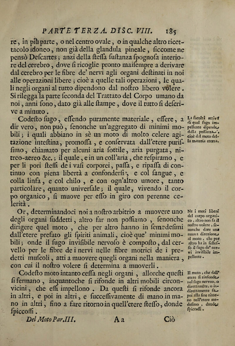 re 5 in piti parte, o nel centro ovale, o in qualche altro ricet¬ tacolo idoneo, non già della gianduia pineale, ficcomene pensò Defcartes ; anzi della fteffa fuftanza fpognofa interio¬ re del cerebro, dove fi ricoglie pronto maifempre a derivare dal cerebro per le fibre de’ nervi agli organi deftinati in noi alle operazioni libere ; cioè a quelle tali operazioni, le qua¬ li negli organi al tutto dipendono dal noftro libero volere . Si rilegga la parte feconda del Trattato del Corpo umano da noi, anni fono , dato già alle ftampe , dove il tutto fi deferi- ve a minuto. Codefto fugo, effendo puramente materiale , effere, a dir vero, non può, fenonche un’aggregato di minimi mo¬ bili y i quali abbiano in sè un moto di molto celere agi¬ tazione inteftina, promoffa , e confervata dall’etere purif- fimo, chiamato per alcuni aria fottile, aria purgata, ni- treo-aereo &e. ; il quale, e in un coll’aria , che refpiramo , e per li pori ftefli de i vafi corporei, paffa, e ripaffa di con¬ tinuo con piena libertà a confonder fi, e col fangue , e colla linfa , e col chilo , e con ogn’altro umore, tanto particolare, quanto univerfale ; il quale, vivendo il cor¬ po organico, fi muove per effo in giro con perenne ce¬ lerità . Or, determinandoci noia noftro arbitrio a muovere uno degli organi fuddetti , altro far non polliamo , fenonche dirigere quel moto , che per altro hanno in fetnedefimi dall’etere prefato gli {piriti animali, cioè que’ mimmi mo¬ bili ; onde il fugo invifibile nervofo è comporto, dal cer¬ vello per le fibre de i nervi nelle fibre motrici de i pre¬ detti mufcoli, atti a muovere quegli organi nella maniera , con cui il noftro volere fi determina a muoverli. Codefto moto intanto ceffa negli organi , allorché quefti fi fermano , inquantoche fi rifonde in altri mobili circon¬ vicini , che efti impellono . Da quefti fi rifonde ancora in altri, e poi in altri, e fucceftivamente di mano in ma¬ no in altri, fino a fare ritorno in quell’etere fteffo, donde fpiccofii. Del Moto Par .III. A a La facolti attivi di quel fugo im¬ pellente dipendo dalla pofIànza_>'B cioè dal moto del¬ la materia eterea. Ne i moti liberi del corpo organi¬ co » altro non fa il liofilo volere > fe¬ nonche dare un* nuova direziono al moto , che pet altro ha in feflefi- fo il fugo de’ ner¬ vi invifibile im¬ pellente . Il moto » che dall* etere fi rinfondo nel fugo nerveo. o direttami te, o in¬ direttamente fa_» poi alla fine ritor¬ no nell’etere me- defimo > doildtiJ fpiccuffi, Ciò