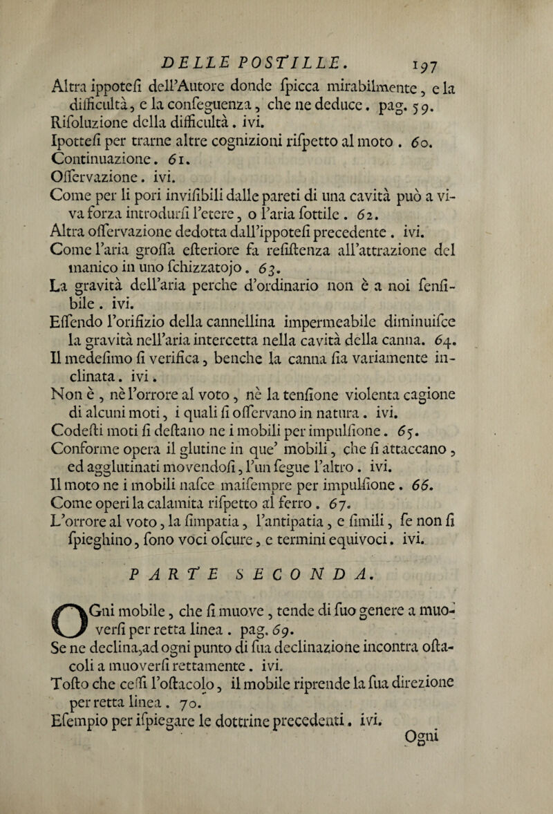 Altra ippotefi dell’Autore donde fpicca mirabilmente 5 e la dilficultà5 e la confeguenza3 che ne deduce . pag. 5 9. Rifoluzione della difficultà. ivi. Ipottefi per trame altre cognizioni rifpetto al moto . 60. Continuazione. 61. Ofifervazione. ivi. Come per li pori invifibili dalle pareti di una cavità può a vi¬ va forza introdurli l’etere 3 o Paria fottilc . 6 2. Altra offervazione dedotta dall’ippotefi precedente . ivi. Comel’aria grolla efteriore fa refiftenza all’attrazione del manico in uno fchizzatojo. 63. La gravità deU’aria perche d’ordinario non è a noi fenfi- bile. ivi. Elfendo l’orifizio della cannellina impermeabile diminuifee la gravità nell’aria intercetta nella cavità della canna. 64. Il medefimo fi verifica 3 benché la canna fia variamente in¬ clinata . ivi. Non è 3 nè l’orrore al voto 3 nè la tenfione violenta cagione di alcuni moti 5 i quali fi o (fervano in natura. ivi. Goderti moti fi deftano ne i mobili per impulfione. 65. Conforme opera il glutine in que’ mobili 5 che fi attaccano ? ed agglutinati movendoli 5 Firn fegue l’altro. ivi. Il moto ne i mobili nafee maifempre per impulfione . 66. Come operi la calamita rifpetto al ferro . 67. L’orrore al voto 3 la fimpatia 5 l’antipatia ? e fimili 3 fe non fi fpieghino 3 fono voci ofeure ? e termini equivoci. ivi. PARTE SECONDA. OGni mobile 3 che fi muove 3 tende di fuo genere a muo¬ verli per retta linea . pag. 6g. Se ne declina5ad ogni punto di fila declinazione incontra ofta- coli a muoverli rettamente. ivi. Torto che cedi l’oftacolo 3 il mobile riprende la fua direzione per retta linea . 70. Efempio per ifpiegare le dottrine precedenti. ivi. Ogni