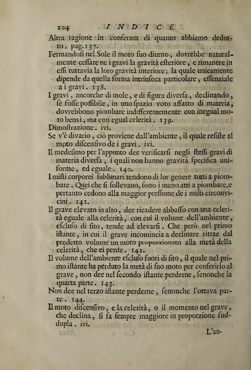 Altra ragione in conferma di quanto abbiamo dedot¬ to. pag.137. Fermandoli nel Sole il moto fuo diurno, dovrebbe natural¬ mente cdfare ne i gravi la gravità efteriore , e rimanere in effi tuttavia la loro gravità interiore ; la quale unicamente dipende da quella forma intrinfeca particolare , effenziale ai gravi. 138. I gravi 5 ancorché di mole, e di figura diverfa , declinando , fe foffe potàbile, in unofpazio voto affatto di materia, - dovrebbono piombare indifferentemente con inegual mo¬ to bens ì, ma con egual celerità. 139. Dimoftrazione. ivi. Se v’è divario, ciò proviene dall’ambiente , il quale refifte al mpto difcenfivo de i gravi. ivi. II medefimo per l’appunto dee verificarli negli ftetà gravi di materia diverfa , i quali non hanno gravità fpecifica uni¬ forme, ed eguale. 140. I mifti corporei fublunari tendono di lor genere tutti a piom¬ bare . Quei che li follevano, fono i meno atti a piombare,e pertanto cedono alla maggior prelfione de i mifti circonvi¬ cini. 141. II grave elevato in alto, dee ricadere abbalfo con una celeri¬ tà eguale alla celerità, con cui il volume dell’ambiente , efclufo di fito, tende ad elevarli. Che però nel primo iftante, in cui il grave incomincia a declinare ritrae dal predetto volume un moto proporzionato alla metà della celerità5 cheeiperde. 142. Il volume dell’ambiente efclufo fuori di lito, il quale nel pri¬ mo iftante ha perduto la metà di fuo moto per conferirlo al grave ? non dee nel fecondo iftante perderne, fenonche la quarta parte. 143. Non dee nel terzo iftante perderne, fenonche l’ottava par¬ te . 144. Il moto difcenfivo, e la celerità, o il momento nel grave, che declina, fi fa fempre maggiore in proporzione fud- dupla. ivi. L’au-