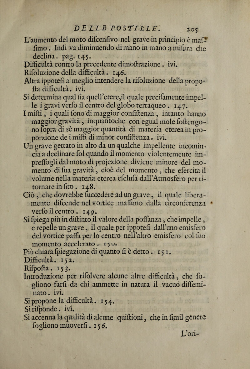 L'aumento del moto difcenfivo nel grave in principio è maf- fimo. Indi va diminuendo di mano in mano a mifiira che declina, pag. 145. Difficultà contro la precedente dimoftrazione . ivi. Rifoluzione della difficultà. 146. Altra ippotefi a meglio intendere la rifoluzione della propo- fta difficultà. ivi. Si determina qual fia queU’ete^il quale precifamente impel¬ le i gravi verfo il centro del globo terraqueo . 147. I mifti 3 i quali fono di maggior confidenza 5 intanto hanno maggior gravità 5 inquantoche con egual mole foftengo- no fopra di sè maggior quantità di materia eterea in pro¬ porzione de i mifti di minor confidenza * ivi. Un grave gettato in alto da un qualche impellente incomin¬ cia a declinare fol quando il momento violentemente im¬ presogli dal moto di proiezione diviene minore del mo¬ mento di fua gravità 5 cioè del momento , che efercita il volume nella materia eterea efclufa dall’Atmosfero per ri¬ tornare in fito. 148. Ciò 3 che dovrebbe fuccedere ad un grave 3 il quale libera¬ mente difcende nel vortice maffimo dalla circonferenza • verfo il centro .149. Si fpiega più in diftinto il valore della poflanza 5 che impelle, e repelle un grave, il quale per ippotefi dall’uno emisfero del vortice paffii per lo centro nell’altro emisfero col dio momento accelerato. 15U. Più chiara fpiegazione di quanto fi è detto. 151. Difficultà. 152. Rifpofta. 153. Introduzione per rifolvere alcune altre difficultà 5 che fo- gliono farfi da chi ammette in natura il vacuo diftemi- nato. ivi. Si propone la difficultà. 154. Sirifponde. ivi. Si accenna la qualità di alcune quiftioni, che in fimil genere fogliono muo verfi .156. L’ori-