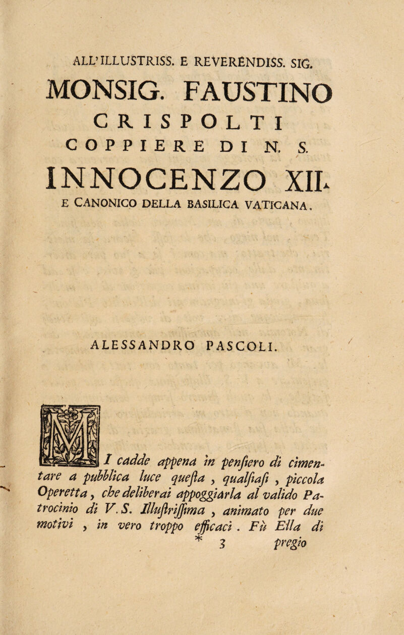 ALL’ ILLUSTRISS. E REVERENDISS. SIG. MONSIG. FAUSTINO CRISPOLTI COPPIERE DI N, S. • / INNOCENZO XII. E CANONICO DELLA BASILICA VATICANA. ALESSANDRO PASCOLI. N  I / cadde appena in penfierò di cimen¬ tare a pubblica luce quefia > qualfiafi , pìccola Operetta > che deliberai appoggiarla al valido Pa¬ trocinio di V. S, Illufirijfima y animato per due motivi , in vero troppo efficaci . Fu Ella dì 3 pregio *