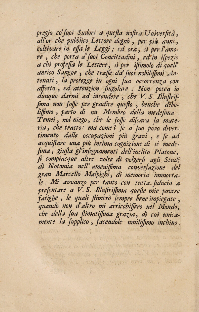 pregio co fuoi Sudori a quefla nofira Uuìverfità, all'or che pubblico Lettore degnò > per più anni, coltivare in ef/a le Leggi; ed oray sì peri'amo¬ re , che porta a fuoi Concittadini y edfin ifpe^ie a chi prof e (fa le Lettere, sì per ifiimolo dì quelì antico Sangue , che traffe da fuoi nobilitimi An¬ tenati , la protegge in ogni fua occorrenza con affetto , ed attenzion /ingoiare . Non potè a io dunque darmi ad intendere , che V. S. Illufirif- fma non f òffe per gradire quefio , benché debo- lifìmo y parto di un Membro della me de firn a . Temei y noi niego , che le /offe di/cara la mate¬ ria , che tratto: ma cornei fe a fuo puro diver¬ timento dalle occupazioni più gravi , e fe ad acquìflare una più intima cognizione di se mede- fimay giufia gl'in/egnamenti dell'ìnclito Platone y fi compiacque altre volte di volger fi agli Studj di Notomia nell' amenijfima converfazione del gran Marcello Malpighi y di memoria immorta¬ le . Mi avvanzo per tanto con tutta, fiducia a prefentare a V‘ S. Illufitijfima quefie mie povere fatìghe y le quali /limerò fempre bene impiegate , quando non d'altro mi arriccbijfero nel Mondo, che della fua fiimatiffima grazia, di cui unica¬ mente la /applico y facendole umìlijfimo inchino*