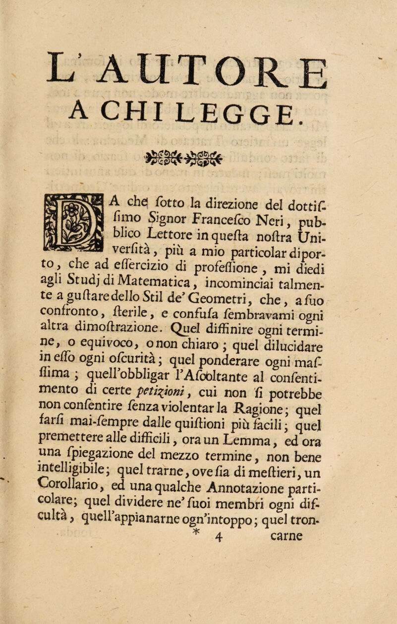 A CHI LEGGE. A che! fotta la direzione del dottifi fimo Signor Francefco Neri, pub¬ blico Lettore in quefta noAra Uni- verfita, piu a mio particolar dipor¬ to , che ad effèrcizio di profeflione , mi diedi agli Studj di Matematica, incominciai talmen¬ te a gu (tare dello Stil de5 Geometri , che, a Aio confronto, Aerile, e confufa lem bravami ogni altra dimoArazione. Quel diffinire ogni termi¬ ne, o equivoco, onon chiaro ; quel dilucidare m eAo ogni ofcurità ; quel ponderare ogni mafi flima ; quell obbligar 1A/editante al confenti- mento di certe petizioni, cui non fi potrebbe nonconfentire fenza violentar la Ragione; quel fam mai-fèmpre dalle qui Aioni più fàcili; quel premettere alle difficili, ora un Lemma, ed ora una fpiegazione del mezzo termine, non bene intelligibile ; quel trarne, ove fia di me Aieri, un Corollario, ed una qualche Annotazione parti» colare; quel dividere ne*fiuoi membri ogni difi culta, quell appianarne ogn*intoppo; quel tron* * 4 carne