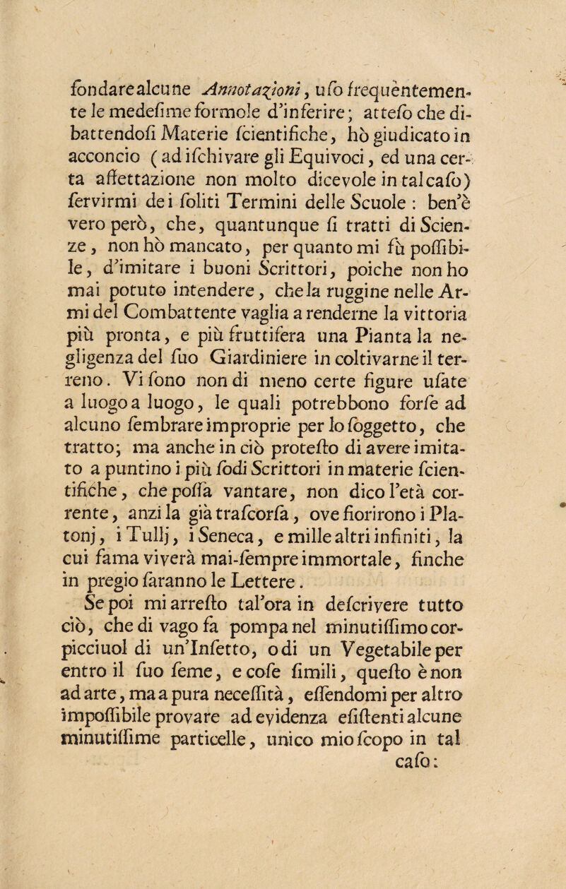 I fondarealcune Annotazioni, u/ò frequèntemen¬ te le medefime fòrmole d'inferire ; attefò che di¬ battendoli Materie fcientifiche, hògiudicatoin acconcio ( ad ifchivare gli Equivoci, ed una cer¬ ta affettazione non molto dicevole in talcafo) fervirmi dei foliti Termini delle Scuole : ben’è vero però, che, quantunque fi tratti di Scien¬ ze, non hò mancato, per quanto mi fù pollibi- le, d'imitare i buoni Scrittori, poiché non ho mai potuto intendere, chela ruggine nelle Ar¬ mi del Combattente vaglia a renderne la vittoria piu pronta, e più fruttifera una Pianta la ne¬ gligenza del fino Giardiniere in coltivarne il ter¬ reno . Vi fono non di meno certe figure ufàte a luogo a luogo, le quali potrebbono fòr/e ad alcuno fèmbrare improprie per lo (oggetto, che tratto; ma anche in ciò proteflo di avere imita¬ to a puntino i più iodi Scrittori in materie fcien- tifiche, chepoffa vantare, non dico l’età cor¬ rente, anzi la già trafcorfa, ove fiorirono i Pia- tonj, iTullj, iSeneca, e mille altri infiniti, la cui fama viverà mai-fempre immortale , finche in pregio faranno le Lettere. Se poi mi arredo tal’ora in defcriyere tutto ciò, che di vago fa pompa nel minutiffimocor- picciuol di un'Infetto, odi un Vegetabile per entro il fuofeme, eco fe fimili, quello è non ad arte, ma a pura neceflità, eflèndomi per altro impedibile provare ad evidenza elìdenti alcune minutiffime particelle, unico mio fcopo in tal cafo ; i