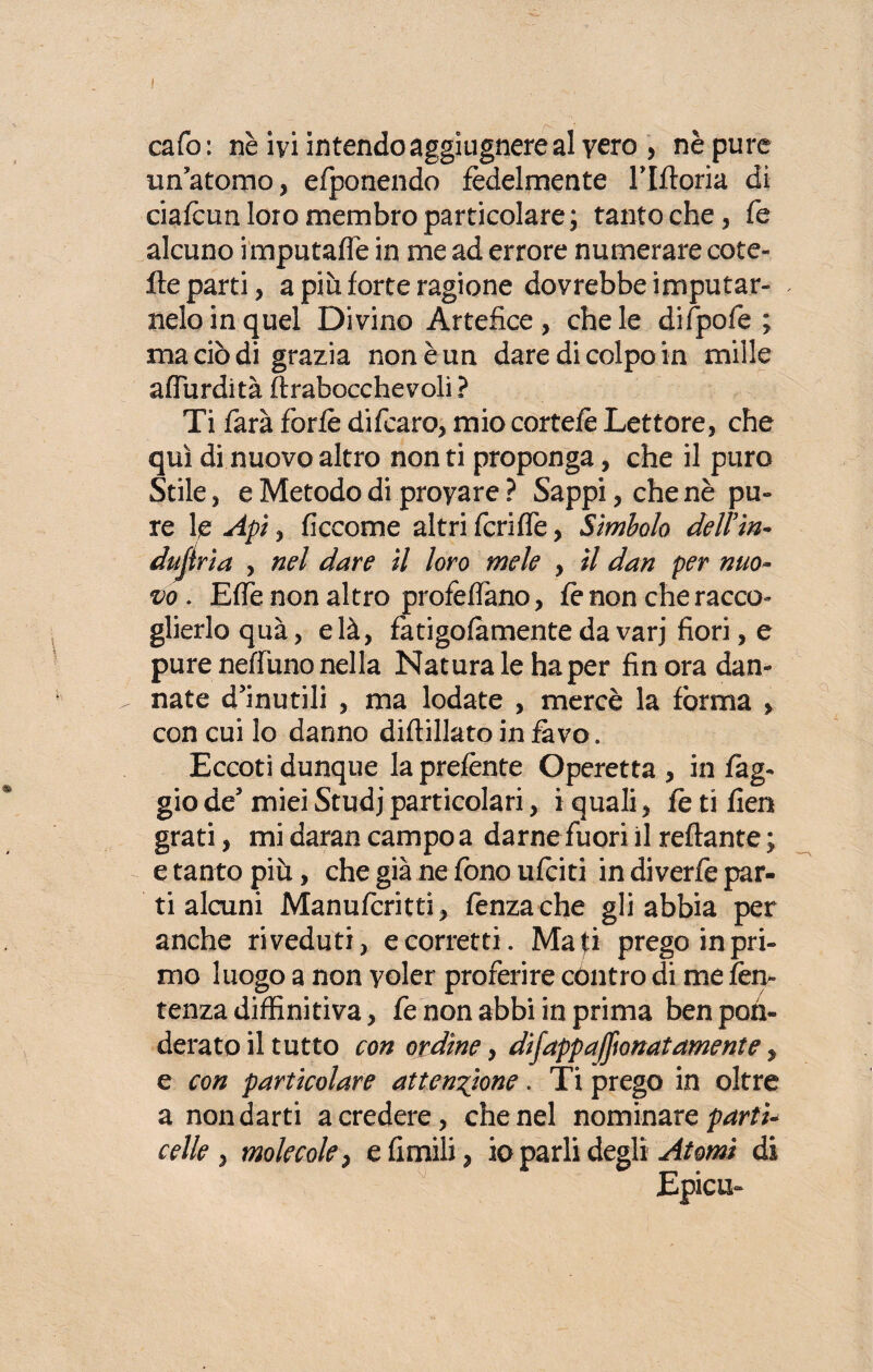 cafo : nè ivi intendo aggiugnere al vero , nè pure un atomo, efponendo fedelmente Tlftoria di ciafcun loro membro particolare; tantoché, fé alcuno imputafle in me ad errore numerare cote- He parti, a più forte ragione dovrebbe imputar- neloinquel Divino Artefice, chele difpofe ; ma ciò di grazia non è un dare di colpo in mille aflùrdità ftrabocchevoli? Ti farà forfè difcaro, miocortefè Lettore, che qui di nuovo altro non ti proponga, che il puro Stile, e Metodo di provare ? Sappi, che nè pu¬ re le Api, ficcome altri fcriffe, Simbolo dell'in* duji ria , nel dare il loro mele , il dan per nuo¬ vo . Effe non altro profetano, fo non che racco¬ glierlo quà, e là, fotigofamente da varj fiori, e pure neffuno nella Naturale ha per fin ora dan¬ nate d’inutili , ma lodate , mercè la forma , con cui lo danno diftillato in favo. Eccoti dunque la prefonte Operetta , in fog¬ gio de’ miei Studj particolari, i quali, fe ti fien grati, mi daran campo a darne fuori il reftante ; e tanto più, che già ne fono ufoiti in di verfe par¬ ti alcuni Manufcritti, lènza che gli abbia per anche riveduti, e corretti. Ma£i prego in pri¬ mo luogo a non yoler proferire cóntro di me fen- tenzadiffinitiva, fe non abbi in prima ben pon¬ derato il tutto con ordine, difappa/fionatamente, e con particolare attenzione. Ti prego in oltre a non darti a credere, che nel nominare parti¬ celle molecole, e Amili, io parli degli Atomi di Epica-