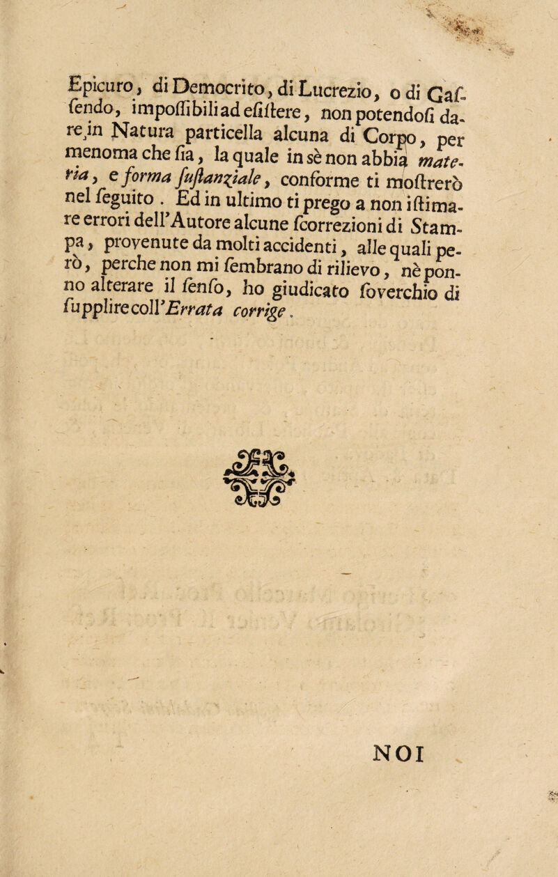 Epicuro , di Democrito, di Lucrezio, o di Gar¬ rendo, imponibili ad efìllere, non potendoli da- rejn Natura particella alcuna di Corpo, per menoma che fia, la quale in sè non abbia mate- na, e forma fuflan^iale, conforme ti nioftrerò nel leguito . Ed in ultimo ti prego a non iftima- re errori dell’Autore alcune fcorrezioni di Stam¬ pa, provenute da molti accidenti, alle quali pe¬ rò, perche non mi fembrano di rilievo, nèpon- no alterare il fé tifo, ho giudicato foverchio di fuppIirecoll’.E'mtfrf corrige.