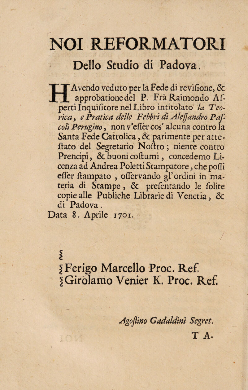 NOI RJEFORMATORI Dello Studio di Padova. H Avendo veduto per la Fede di revifione, & approbationedel P. Fra Raimondo Al- pertilnquifitore nel Libro intitolato la Teo¬ rica, e Pratica delle Febbri di Alefjandrò Par- coli Perugino, non v’eflèr co£ alcuna contro la Santa Fede Cattolica, & parimente per atte¬ ttato del Segretario Noftro ; niente contro Prencipi, & buoni coftumi, concedemo Li¬ cenza ad Andrea Poletti Stampatore, che podi eflèr ftampato , oflfervando gl’ordini in ma¬ teria di Stampe, & prefentando le lolite copie alle Publiche Librarie di Venetia, & di Padova. Data 8. Aprile 1701. - 1 , / fFerigo Marcello Proc. Re£ \Girolamo Venier K. Proc. Ref. Agojìino Gaddldiriì Segret.