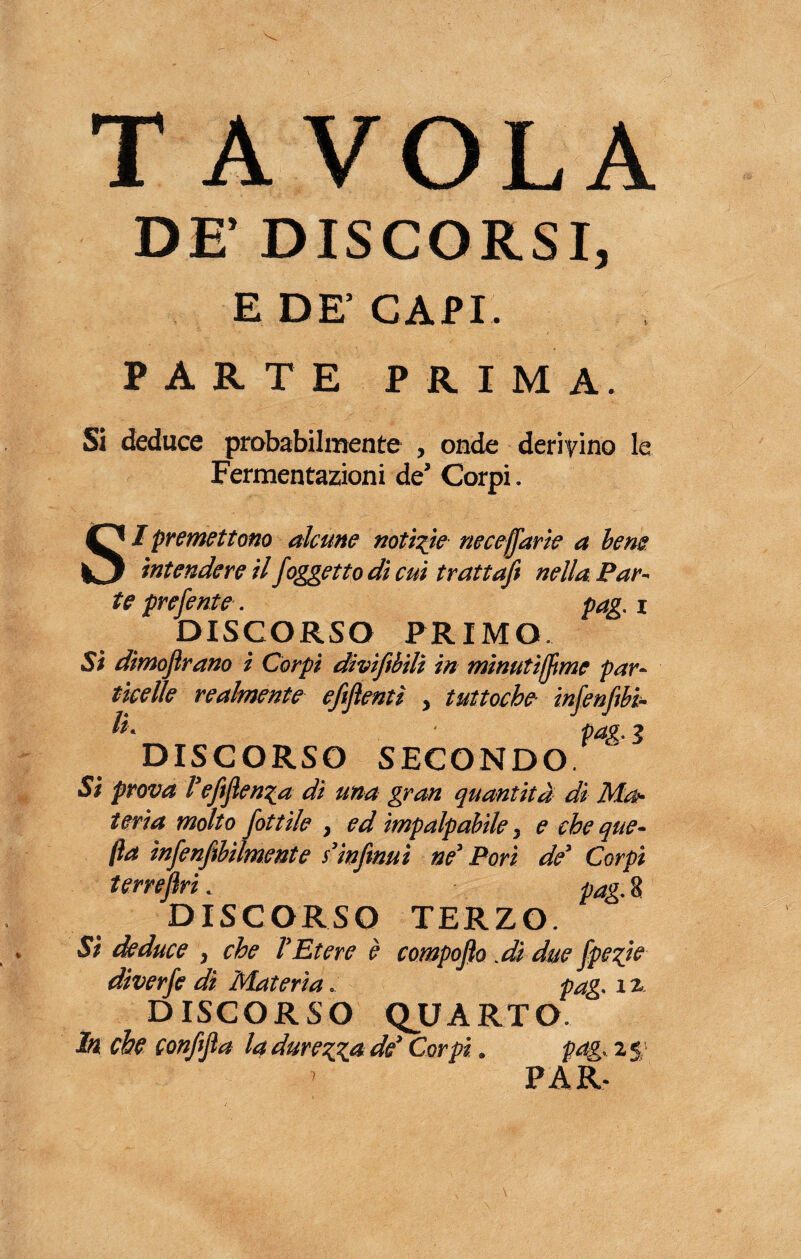 T A VOI A A yf Ir / J jkm DF DISCORSI, E DE’CAPI. PARTE PRIMA. Si deduce probabilmente , onde derivino le Fermentazioni de’ Corpi. SI premettono alcune notiate neceffarie a bene intendere il /oggetto di cut tratta/ nella Par¬ te pre/ente. pag. i DISCORSO PRIMO. Si dimofirano i Corpi divi/bili in minuti/me par¬ ticelle realmente efiflentì , tuttoché infen/bi- h- ■ pag. 3 DISCORSO SECONDO. Si prova l'eftflen^a di una gran quantità di Mat¬ teria molto fottile , ed impalpabile, e cheque- (la ìn/en/bilmente s’infmuì ne' Pori de' Corpi terrejìri. pag. 8 DISCORSO TERZO. Si deduce , che l’Etere è compofio .dì due fpe%ie diverfe dì Materia. pag. x 2. DISCORSO QUARTO. In che con/fia la durerà de' Corpi. pag. 2 5