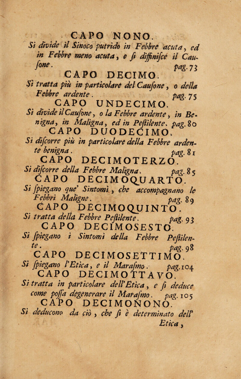 CAPO NONO. Si divìde il Sinoco putrido in Febbre acuta, ed in Febbre meno acuta, e fi diffinifce il Cau- fone- pag. 73 CAPO DECIMO. Sì tratta più in particolare del Caufone, o della Febbre ardente. pag. 7s CAPO UNDECIMO. Si divìde il Caufone, o la Febbre ardente, in Be¬ nigna, in Aìaligna, ed in Pelìdente, pag. io CAPO DUODECIMO. Sì difcorre più in particolare della Febbre arden¬ te benigna. pag. 8 r CAPO DECIMOTERZO. Si difcorre della Febbre Maligna. pag. 8 5 CAPO DECIM OQUARTO. Si /piegano que’ Sìntomi > che accompagnano le Febbri Maligne. pag. Capo decimoquinto. Si tratta della Febbre Pelìdente. pag. gl CAPO DECIMOSESTO. Si fpiegano i Sìntomi della Febbre Peflilen- *e ‘ pag. 98 CAPO DE CI MOSETTI MO. Si fpiegano l’Etica, e il Marafmo. pag. 104 CAPO DECIMOTTAVO. Si tratta tn particolare dell Etica, e ft deduce come poffa degenerare il Marafmo. pag. 1 o 5 CAPO DECIMONONO. Sì deducono da ciò , che fi è determinato delV Etica,
