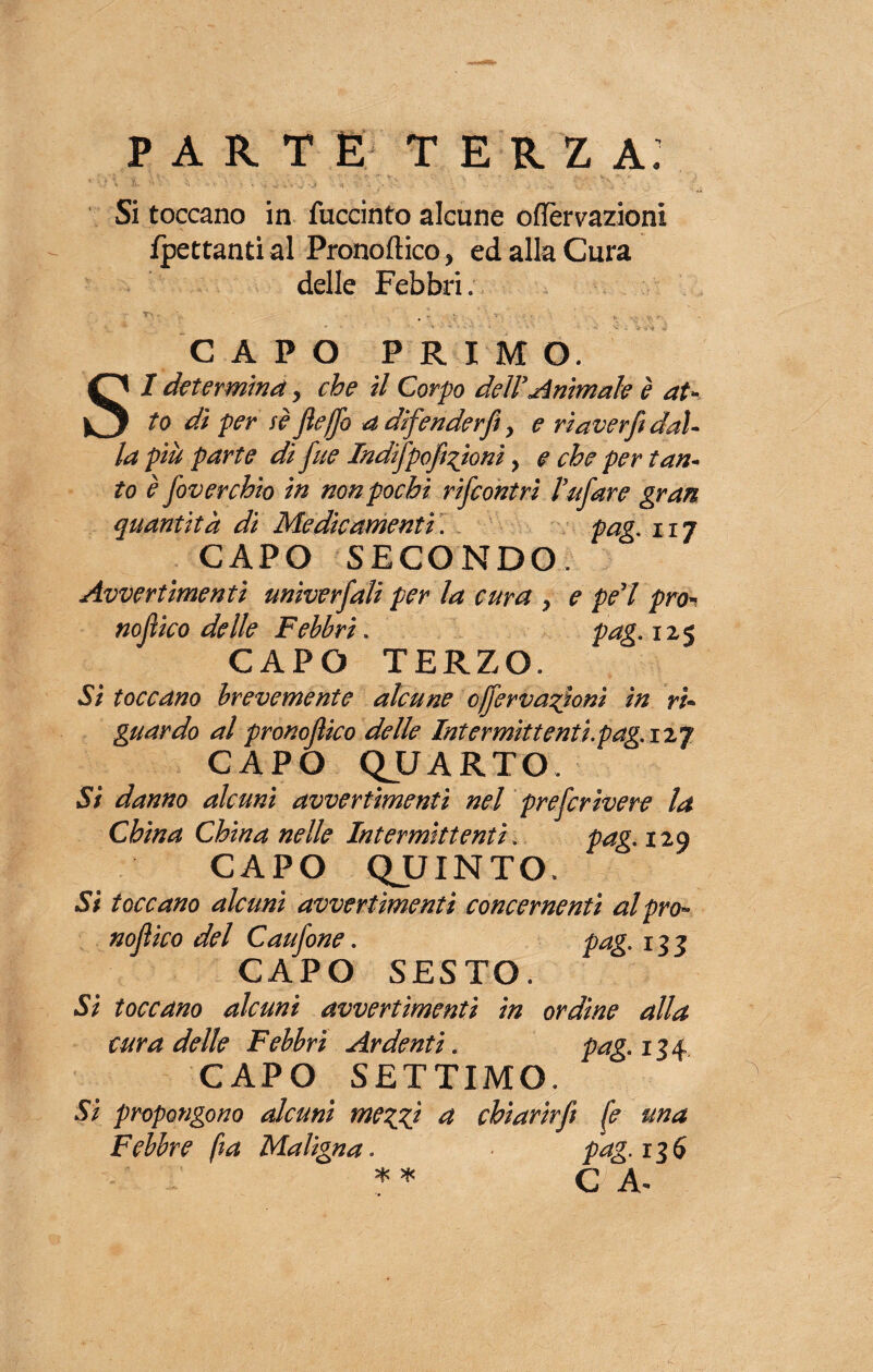 PARTE TERZA. Si toccano in fuccinto alcune ©detrazioni frettanti al Pronoftico, ed alla Cura delle Febbri; CAPO PRIMO. SI determina, che il Corpo del! Animale è at¬ to di per se fierfo a difenderft > e ria verfi dal¬ la più parte di rfue Indirfpofizioni > e che per tan¬ to è foverchio in non pochi rifcontrì farfare gran quantità di Medicamenti. pag. 117 CAPO SECONDO Avvertimenti univerjàli per la cura , e perl prò* nojìico delle Febbri. pag. 125 CAPO TERZO. Si toccano brevemente alcune cjrfervazìonì in ri¬ guardo al pronorfìico delle Intermittenti.pag. izj CAPO QUARTO. Si danno alcuni avvertimenti nel prerfcrìvere la China China nelle Intermittenti. pag. 129 CAPO QUINTO. Sì toccano alcuni avvertimenti concernenti al prò- nojìico del Caurfone. pag. 133 CAPO SESTO. Si toccano alcuni avvertimenti in ordine alla cura delle Febbri Ardenti. pag. 134 CAPO SETTIMO. Si propongono alcuni mezzi et chiarirft fé una Febbre fia Maligna. pag. 13 5