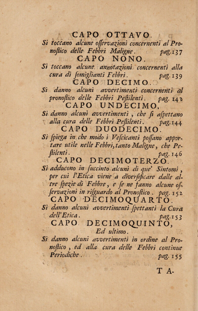 CAPO OTTAVO. Si toccano alcune offervazioni concernenti al Pro* nojiico delle Febbri Maligne. fetg.in CAPO NONO, Sì toccano alcune annotazioni concernenti alla cura di [ornigli anti Febbri. pag. 129 CAPO DECIMO, Si danno alcuni avvertimenti concernenti al pronojlico delle Febbri P e fidenti. pag. 14z CAPO UNDECIMO, Si danno alcuni avvertimenti , che fi affettano alla cura delle Febbri Pefiilenti. pag. 144 CAPO DUODECIMO. Si /piega in che modo ì Vefcicantì po/fano appor¬ tare utile nelle Febbri, tanto Maligne ) che Pe- fiilentì. pag* 146 CAPO DECIMOTERZO. Sì adducono in juccìnto alcuni dì qué* Sìntomi, per cui rEtica viene a diverfificare dalle al¬ tre fpezie di Febbre, e fe ne fanno alcune ofi fervazioni in rifguardo al Pronoflico . pag. 152 CAPO DECIMOQJJARTO. Sì danno alcuni avvertimenti fpettantì la Cura dell Etica. pag 15^ CAPO DECIMOQUINTO, Ed ultimo. Si danno alcuni avvertimenti in ordine al Pro* nojiico 5 ed alla cura delle Febbri continue - Periodiche. x pag. 15$