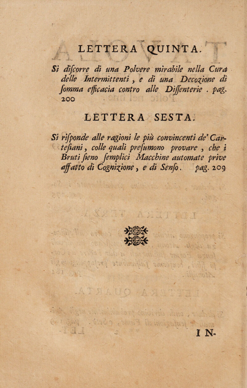 LETTERA QUINTA, iv. *. Y :■ - Si discorre dì una Polvere mirabile nella Cura delle Intermittenti y e dì ma Decozione dì fomma efficacia contro alle Dijjenterie . pag* 200 LETTERA SESTA. Si rifponde alle ragioni le più convìncenti de’ Car¬ te fi ani y colle quali prefumono provare , che i Bruti fieno femplici Macchine automate prive affatto di Cognizione, e di Sento . pag. 209 I N-