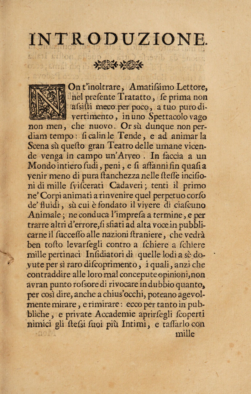 INTRODUZIONE. Dn t’inoltrare, Amatifsimo Lettore, nel prefente Tra tatto, fe prima non afsìfti meco per poco , a tuo puro di- yertimento, in uno Spettacolo vago non men, che nuovo. Orsù dunque non per¬ diana tempo : fi cairn le Tende, e ad animar la Scena sù quello gran Teatro delle umane vicen¬ de venga in campo un’Aryeo . In faccia a un Mondo intiero fudi, peni, e fi affanni fin quafia yenir meno di pura franchezza nelle fteffe incifio ni di mille fyifcerati Cadaveri y tenti il primo ne’ Corpi animati a rinvenire quel perpetuo corfò de’fluidi, sù cui è fondato ilviyere di ciafcuno Animale ; ne conduca l’imprefà a termine, e per trarre altri d’errore,fi sfiati ad alta voce in pubbli¬ carne il fucceffoalle nazioniftraniere, che vedrà ben toflo levarfegli contro a fcbiere a fchiere mille pertinaci In fidia tori di quelle lodi a se do¬ lute per sì raro difcoprimento, i quali, anzi che contraddire alle loro mal concepute opinioni,non avran punto rofsoredi rivocare indubbio quanto* per così dire, anche a chius’occhi, poteano agevol¬ mente mirare, e rimirare : ecco per tanto in pub¬ bliche , e private Accademie aprirfegli fcoperti nimici gli ftefsi funi più Intimi, e taffarlo con mille
