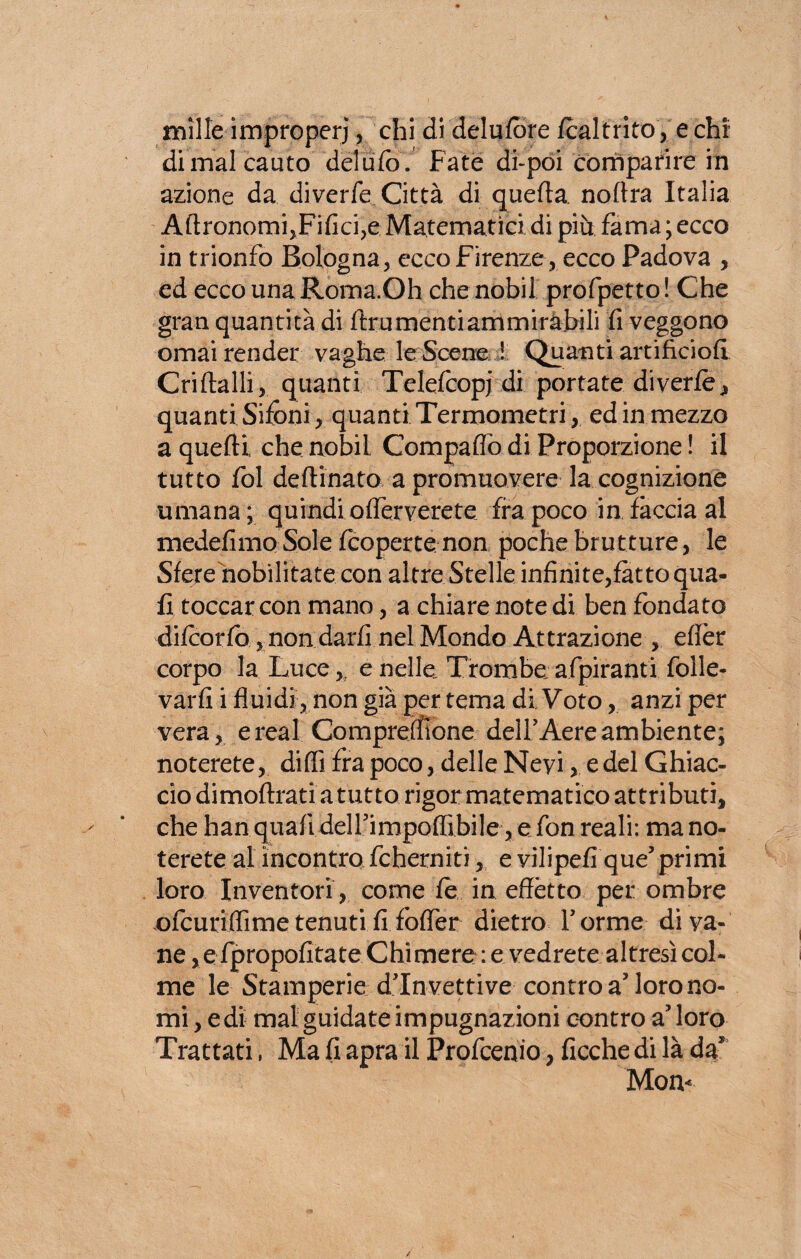 mille improperi, chi di delufbre fcaltrito , e chi di mal cauto del ufo. Fate di-poi comparire in azione da diverfe Città di quella. noftra Italia AftronorrfoFificije Matematici di più fama ; ecco in trionfo Bologna, ecco Firenze , ecco Padova , ed ecco una Roma.Oh che nobii profpetto! Che gran quantità di ftrumentiammiràbili fi veggono ornai render vaghe le Scene ! Quanti artificio!! Criftalli, quanti Telefcopj di portate diverfe, quanti Sifoni , quanti Termometri, ed in mezzo a quelli che nobii Compaffb di Proporzione ! il tutto fol de Ili nato a promuovere la cognizione umana ; quindi offèrverete fra poco in fàccia al medefimo Sole (coperte non poche brutture, le Sfere nobilitate con altre Stelle infinite,fatto qua¬ li toccar con mano, a chiare note di ben fondato difcorfo, non darfi nel Mondo Attrazione , efièr corpo la Luce, e nelle. Trombe afpiranti folle- varfi i fluidi, non già per tema di. Voto, anzi per vera, e reai Compreffione delf Aere ambiente; noterete, diffi fra poco, delle Nevi, e del Ghiac¬ cio dimoflrati a tutto rigor matematico attributi, che han quafi deirimpoffibile, e fon reali: ma no¬ terete al incontra fcherniti, e vilipefi que5primi loro Inventori , come te in effètto per ombre ofcuriffime tenuti fi foffer dietro Torme di va¬ ne ,e fpropofitate Chimere : e vedrete altresì col¬ me le Stamperie din vetri ve contro a? loro no¬ mi, e di mal guidate impugnazioni contro aloro Trattati, Ma fi apra il Profcenio, ficche di là da* Mom