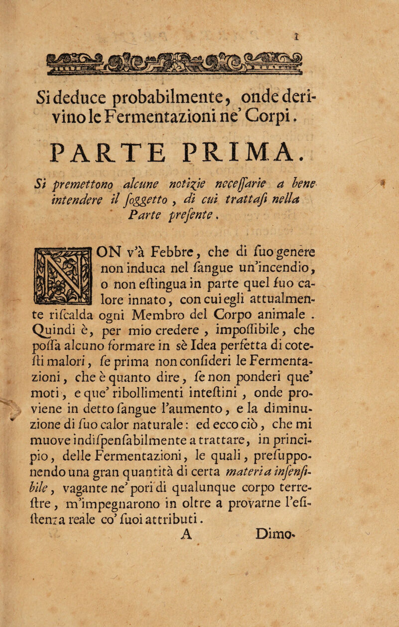 Si deduce probabilmente, onde deri¬ vino le Fermentazioni ne Corpi. PARTE PRIMA. •et-. Si premettono alcune notìzie nece[farle a bene intendere il /oggetto , di cui trattaft nella Parte prefente. ON v'à Febbre, che di Tuo genere non induca nel fangue un’incendio, o non eftingua in parte quel fuo ca¬ lore innato, con cui egli attualmen¬ te ri (calda ogni Membro del Corpo animale . Quindi è, per mio credere , imponìbile, che poffa alcuno formare in sè Idea perfetta di cote- fti malori, fé prima non confideri le Fermenta¬ zioni , che è quanto dire, fe non ponderi que* moti , e que’ribollimenti intefìini , onde pro¬ viene in detto fangue l’aumento, eia diminu¬ zione di fuo calor naturale: ed ecco ciò, che mi muove indifpenfabilmente a trattare, in princi¬ pio, delle Fermentazioni, le quali, prefuppo- nendo una gran quantità di certa materia in/enfi- bile 9 vagante ne’pori di qualunque corpo terre- flre, m’impegnarono in oltre a provarne l’efi- Ilenia reale co’fuoiattributi. A Dimo- . v