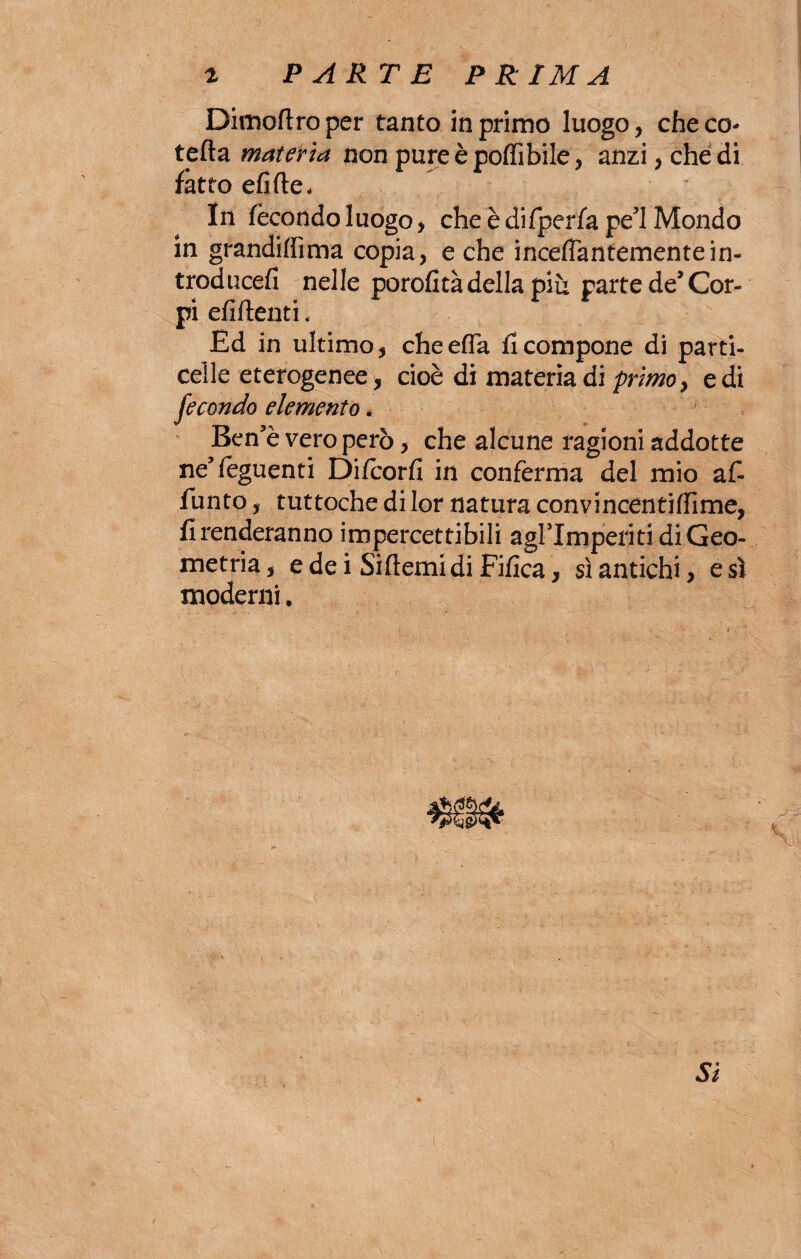 Dimoftroper tanto in primo luogo, che co* tefta materia non pureèpoffibile, anzi, che di fatto efifte. In fecondo luogo, cheèdifperfape’lMondo in grandiffima copia, e che incefTantemente in- troducefi nelle porofttà della più parte de* Cor¬ pi efìftenti, Ed in ultimo, cheefla Scompone di parti- celle eterogenee, cioè di materia di primo, e di fecondo elemento. Ben’è vero però, che alcune ragioni addotte ne5 {eguenti Diteorfì in conferma del mio a£ Punto, tuttoché di lor natura convincentilfime, Prenderanno impercettibili agrimperiti di Geo¬ metria , e de i Siftemi di Fifica, sì antichi, e sì moderni,