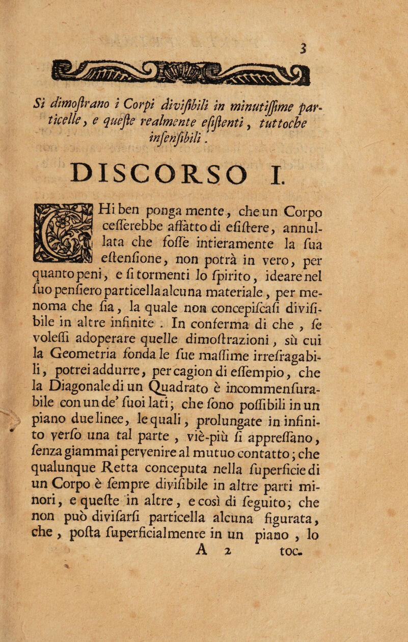 Si dimoflrano i Corpi divifìbili in tnìnutijjtme par¬ ticelle y e quefle realmente e Menti ? tuttoché infenftbili. DISCORSO I. Hi ben ponga mente , che un Corpo celierebbe affatto di efiftere, annul¬ lata che foffè intieramente la fua eftenfione, non potrà in vero, per quantopeni , e fi tormenti lo fpirito, idearenel fuopenfiero particella alcuna materiale, per me¬ noma che fia, la quale non concepifcafi divifi- bile in altre infinite . In conferma di che , le voleffi adoperare quelle dimoftrazioni, sù cui la Geometria fónda le Tue maffìme irrefragabi¬ li, potrei addurre, percagion di eflèmpio, che la Diagonale di un Quadrato è incommenfura- bile con un de’ Tuoi lati ; che fono poffìbili inun piano due linee, lequali, prolungate in infini¬ to yerfo una tal parte , viè-piu fi appreflàno, fenza giammai pervenire al mutuo contatto; che qualunque Retta conceputa nella fuperficiedi un Corpo è Tempre diyifibile in altre parti mi¬ nori, e quelle in altre, e così di feguito; che non può divifarfi particella alcuna figurata, che , polla fuperficialmenre in un piano , lo A 2 toc.