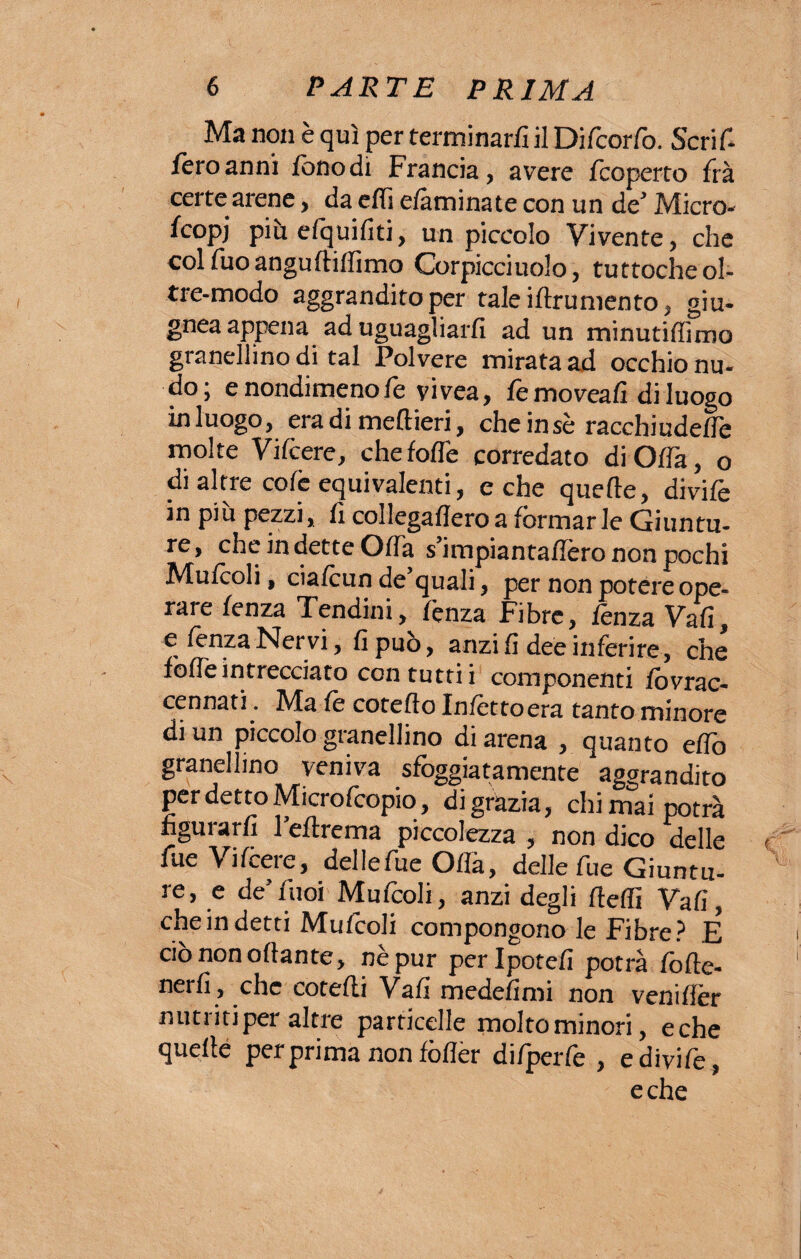 Ma non è qui per terminar/! il Difcorfo. Seri In¬ fero anni fono dì Francia, avere /coperto fra certe arene, da e/fi e/àminate con un de’ Micro¬ scopi più elquifiti, un piccolo Vivente, che colfuoangu/Hlfimo Corpicciuolo, tuttoché ol- tre-modo aggrandito per tale iftrumento, giu. gnea appena ad uguagliarfi ad un minutiffimo granellino di tal Polvere mirata ad occhio nu¬ do; e nondimeno fé vivea, femoveali di luogo in luogo, era di meftieri, cheinsè racchiude/Te molte Vifcere, che/offe corredato di Offa, o di altre co/è equivalenti, e che quelle, divife in più pezzi, li collegaflero a formarle Giuntu¬ re, che indette Offa s’impiantaffèro non pochi Mufooli, ciafoun de’quali, per non potere ope¬ rare /enza Tendini, fonza Fibre, lènza Vali, e fenza Nervi, fi può, anzi fi dee inferire, che /offeintrecciato con tutti i componenti fovrac- cennati . Ma /è cotefto In/cttocra tanto minore di un piccolo granellino di arena , quanto effo granellino veniva sfoggiatamente * aggrandito per detto Microfcopio, di grazia, chi mai potrà figurar/! l’eftrema piccolezza , non dico delle fue Vi/cere, delle fue O/là, delle fue Giuntu¬ re, e de’ /'noi Mufcoli, anzi degli fieli! Vafi, che in detti Mufcoli compongono le Fibre? E ciònonoftante, nè pur perlpotefi potrà fofte- nerfi, che cotefti Val! medefimi non venifièr nutriti per altre particelle moltominori, eche quelle per prima non lòflèr difperfe , e divife, eche