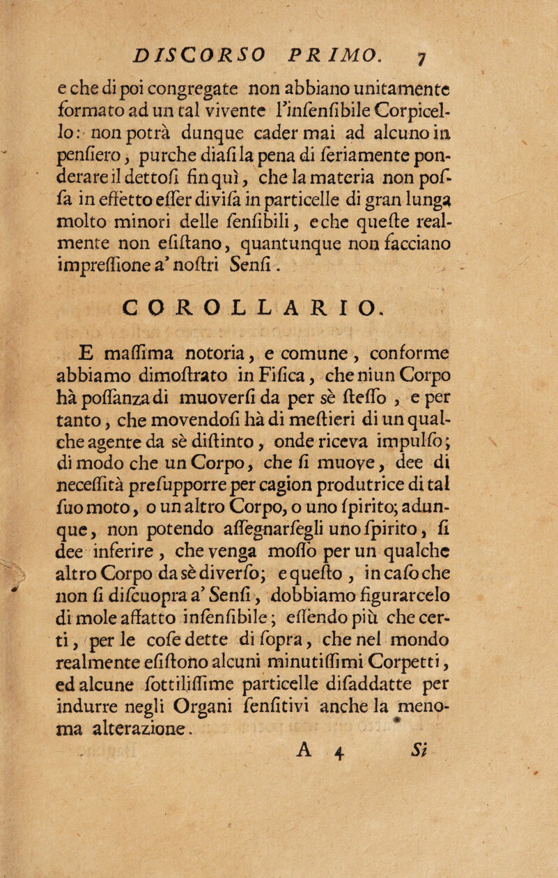 e che di poi congregate non abbiano unitamente formato ad un tal vivente Tinfenfibile Corpicel- lo: non potrà dunque cader mai ad alcuno in penderò, purché diali la pena di fedamente pon¬ derare il dettoli fin qui, che la materia non pof- fa in effètto efferdivifa in particelle di gran lunga molto minori delle fènfibili, e che quelle real¬ mente non elidano, quantunque non facciano impreffìone a’noftri Senli. COROLLARIO. E maffima notoria, e comune, conforme abbiamo dimoflrato inFifica, cheniun Corpo hà poflanzadi muoverli da per sè Hello , e per tanto, che movendoli hà di medieri di un qual¬ che agente da sè didinto, onde riceva impililo ; di modo che un Corpo, che li muove? dee di necelfità prefupporre per cagion produtrice di tal fuo moto, o un altro Corpo, o uno fpirito; adun¬ que, non potendo affegnarfegli uno fpirito, fi dee inferire , che venga mollò per un qualche altro Corpo da sè di verfo; e quello , in cafo che non fi difouopra a’ Senfi, dobbiamo figurarcelo di mole affatto infènfibile; effóndo più che cer¬ ti , per le coffe dette di (òpra, che nel mondo realmente elidono alcuni minutiffìmi Corpetti, ed alcune fottiliflime particelle diffaddatte per indurre negli Organi ffenfitivi anche la meno¬ ma alterazione. A 4 Si