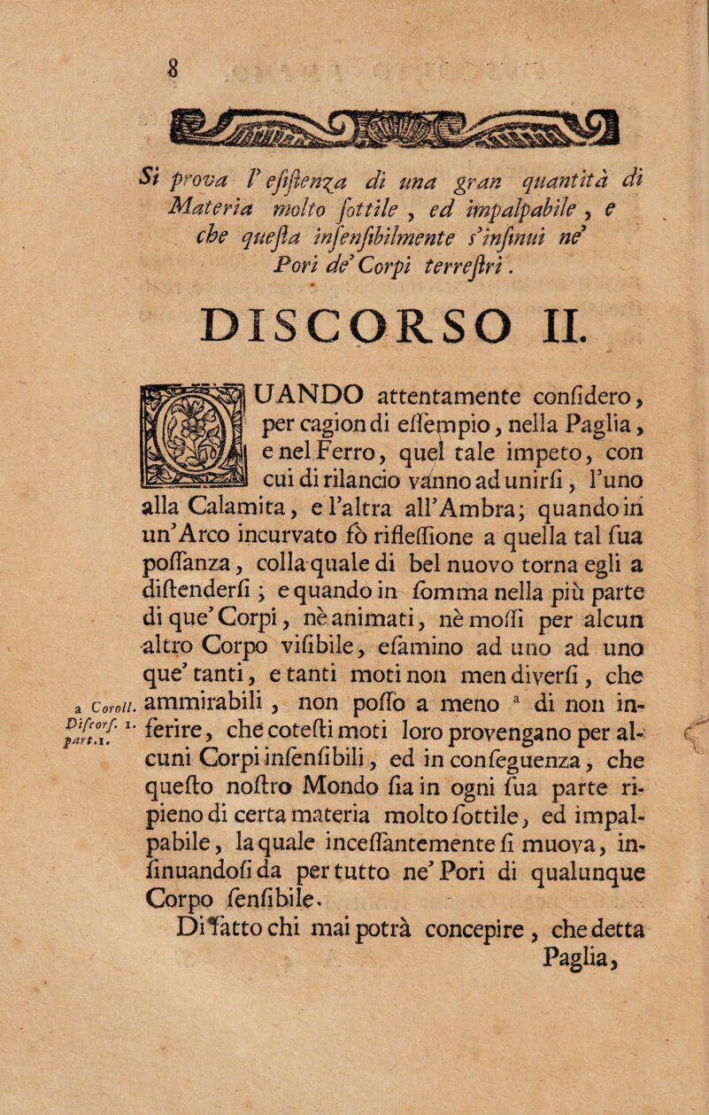 Si prova T efifien^a di una gran quantità dì Materia molto fattile , ed impalpabile , e che quefla infenfibilmente s* infiniti ne Pori de* Corpi terrejìri. DISCORSO IL UANDO attentamente confiderò, per cagiondi effiempio, nella Paglia, e nel Ferro, quel tale impeto, con cui di rilancio vanno ad unirli, l’uno jita, e l’altra all’Ambra; quando ini un’Arco incurvato fio rifieffione a quella tal fua poflanza, colla quale di bel nuovo torna egli a difenderli ; e quando in fornma nella più parte di que’ Corpi, nè animati, nè modi per alcun -altro Corpo vifibile, damino ad uno ad uno que’tanti, e tanti moti non men divertì, che a Coroll. ammirabili, non pollò a meno a di non in- mfcorf, I. ferjre 5 ^ cotefli moti ]oro provengano per al- e cuni Corpi infènfibili, ed in confieguenza, che quello noltro Mondo lia in ogni lua parte ri¬ pieno di certa materia molto fiottile, ed impal¬ pabile, la quale inceflantementefi muova, in- linuandofida per tutto ne’Pori di qualunque Corpo leniibi le < Dibàtto chi mai potrà concepire, che detta Paglia,