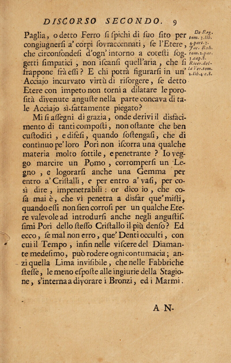 Paglia, o detto Ferro fi fpichi di fuo fito per congiugnerli a corpi fovraecennati , fe l'Etere , che circonfòndefi d'ogn5 intorno a cotefti fog- getti fimpatici , non ifcanfi quelFaria , che fi frappone fràeffi? E chi potrà figurarli in tufi Acciajo incurvato virtù di rifiorgere, fe detto Etere con impeto non torni a dilatare leporo- lità divenute angufte nella parte concava di ta¬ le Acciajo sì-fattamente piegato? Mi fi aflegni di grazia, onde derivi il disfaci¬ mento di tanti comporti, non ottante che ben cuftoditi > edifèfi, quando foftengafi, che di continuo pe5 loro Pori non ifcorrauna qualche materia molto fiottile, e penetrante ? Io veg¬ go marcire un Pomo , corromperli un Le¬ gno , e logorarli anche una Gemma per entro a Criftalli, e per entro a’vafi, per co¬ sì dire , impenetrabili : or dico io , che co¬ là mai è, che vi penetra a disfar que'mifti, quandoefli non fien corroli per un qualche Ete¬ re valevole ad introdurli anche negli anguftifi fimi Pori dello fletto Criftallo ifipiù denfio? Ed ecco, le mal non erro, que’ Denti occulti, con cui il Tempo , infin nelle vificeredel Diaman¬ te medefimo, può rodere ogni contumacia; an¬ zi quella Lima invifibile, che nelle Fabbriche flette, le meno efpofte alle ingiurie della Stagio¬ ne , s’interna a diyorare i Bronzi, ed i Marmi. Ve Rtg. torri, i.lih. 4 .pdrt.3. Jac. Roh. toni, z.par. 3 .cap.%. Ricer.del¬ ta Ver.torri. A N-