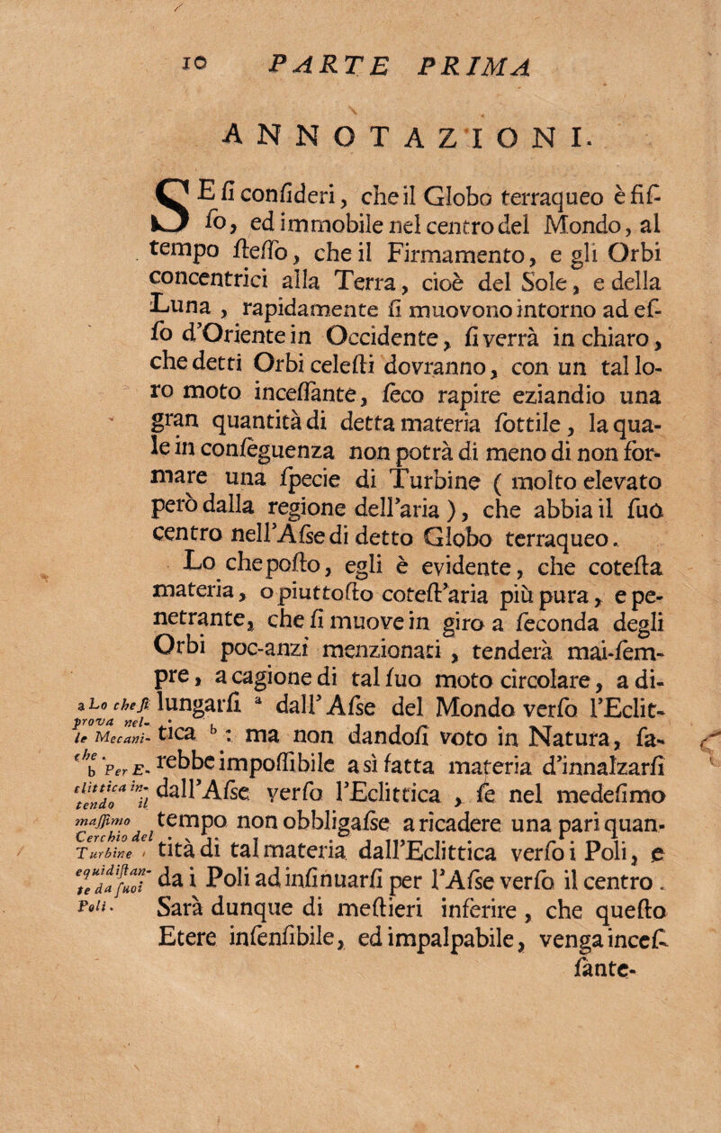 annotazioni. SEficonfideri, che il Globo terraqueo èfifi fo , ed immobile nel centro del Mondo, ai tempo rtertò, che il Firmamento, egli Orbi concentrici alla Terra, cioè del Sole, e della Luna , rapidamente fi muovono intorno adef- fo d’Oriente in Occidente, fi verrà in chiaro, che detti Orbicelefti dovranno, con un tal lo¬ ro moto inceflante, feco rapire eziandio una gran quantità di detta materia fiottile, la qua¬ le in confeguenza non potrà di meno di non for¬ mare una fpecie di Turbine ( molto elevato però dalla regione delFaria ), che abbia il fuo centro nell’Afsedi detto Globo terraqueo. Lo che porto, egli è evidente, che cotefta materia, opiuttofto coteft’aria più pura, e pe¬ netrante, che fi muove in giro a feconda degli Orbi poc-anzi menzionati, tenderà mai-fem» pre, a cagione di tal fuo moto circolare, a di- %Lo chelungarfi a dalfiAfse del Mondo verfò FEdit- leMecam-ticz : ma non dandofi voto in Natura, fa- f/b Per e- rebbe importi bile a sì fatta materia d’innalzarfi ‘lindo*znìi ^l’Arte verfia FEcli etica , fé nel medefimo Tnajjìmo tempo non obbligale a ricadere una pari quan- Cerehio I • \ i •■ * • « « «, «• • \. Tur Sin e > titadi tal materia dall’Eclittica verfoiPoli, e tTdafuoT i Poli ad infirmarli per l’Afse verlb il centro. l'°!j • Sarà dunque di meftieri inferire , che quello Etere inlènfibile, ed impalpabile, venga inceli lante-