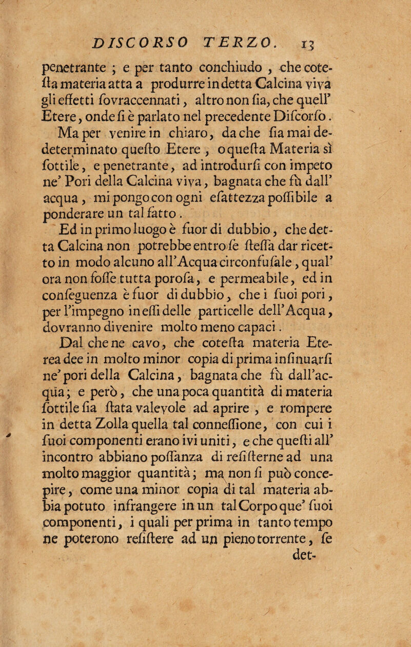 penetrante ; e per tanto conchiudo , che cole¬ tta materia atta a produrre indetta Calcina viva gli effetti fovraccennati > altro non fia, che quell5 Etere, onde fi è parlato nel precedente Difcorfo. Ma per venire in chiaro, da che fia mai de¬ determinato quefto Etere , o quella Materia sì fiottile, e penetrante, ad introdurli con impeto ne5 Pori della Calcina viva, bagnata che fh dall5 acqua, mi pongo con ogni elàttezza polli bile a ponderare un tal fatto . Ed in primo luogo è fuor di dubbio, che det¬ ta Calcina non potrebbe entro fè fteflà dar ricet¬ to in modo alcuno all'Acquacirconfufàle, qual5 ora non loffie tutta porofia, e permeabile, ed in confèguenza è fuor di dubbio, che i fuoi pori, per l’impegno ineffidelle particelle dell5Acqua, dovranno divenire molto meno capaci. Dal che ne cavo, che coletta materia Ete¬ rea dee in molto minor copia di prima infinuarfi ne5 pori della Calcina, bagnata che fù dall'ac¬ qua; e però, che una poca quantità di materia fiottile fia fiata valevole ad aprire , e rompere in detta Zolla quella tal conneffione, con cui i fuoi componenti erano ivi uniti, e che quelli all5 incontro abbiano poflanza di refifterne ad una molto maggior quantità; ma^nonfi può conce¬ pire , come una minor copia di tal materia ab¬ bia potuto infrangere in un tal Corpo que5 fuoi componenti, i quali per prima in tanto tempo ne poterono refiftere ad un pieno torrente, fie det-