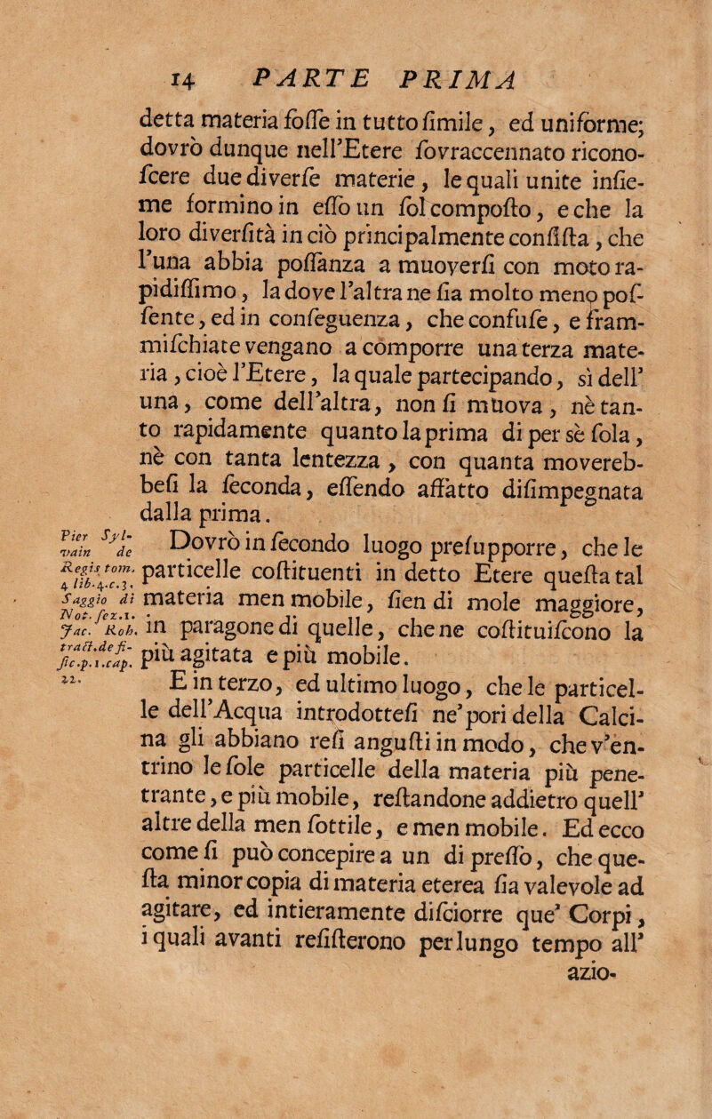 detta materia fofie in tuttofimile , ed uniforme; dovrò dunque nell’Etere fovraccennato ricono¬ scere duediverfe materie, le quali unite infic¬ ine formino in etto un folcompofto, e che la loro diverfità in ciò principalmente confitta, che 1 una abbia poflànza a muoyerfi con moto ra- pidifiimo , la dove l’altra ne fi a molto meno pof- fente, ed in confeguenza, che confufe, e fram- mifchiate vengano a comporre una terza mate¬ ria , cioè l’Etere, la quale partecipando, si dell’ una, come dell’altra, non fi muova, nè tan¬ to rapidamente quanto la prima di perse fola, ne con tanta lentezza , con quanta movereb- befi la feconda, effendo affatto difimpegnata dalla prima. Pier va in Regis Sjde Dovrò in fecondo luogo prefu pporre, chele 4 ifi’lZ: PartìceI]e coftituenti in detto Etere quella tal Saggio di materia men mobile, fien di mole maggiore, jac.^Roh, in paragone di quelle, che ne cottituifcono la fc.^ucap. piu agitata e più mobile. E m tetzo, ed ultimo luogo, che le particel¬ le dell’Acqua introdotte/! ne’pori della Calci¬ na gli abbiano refi angufliinmodo, che v’en¬ trino le fòle particelle della materia piu pene¬ trante , e più mobile, Tettandone addietro quell’ altre della men fiottile, e men mobile. Ed ecco come fi può concepire a un di pretto, che que¬ lla minor copia di materia eterea fia valevole ad agitare, ed intieramente difciorre que’ Corpi, i quali avanti refifterono perlungo tempo all’ azio-