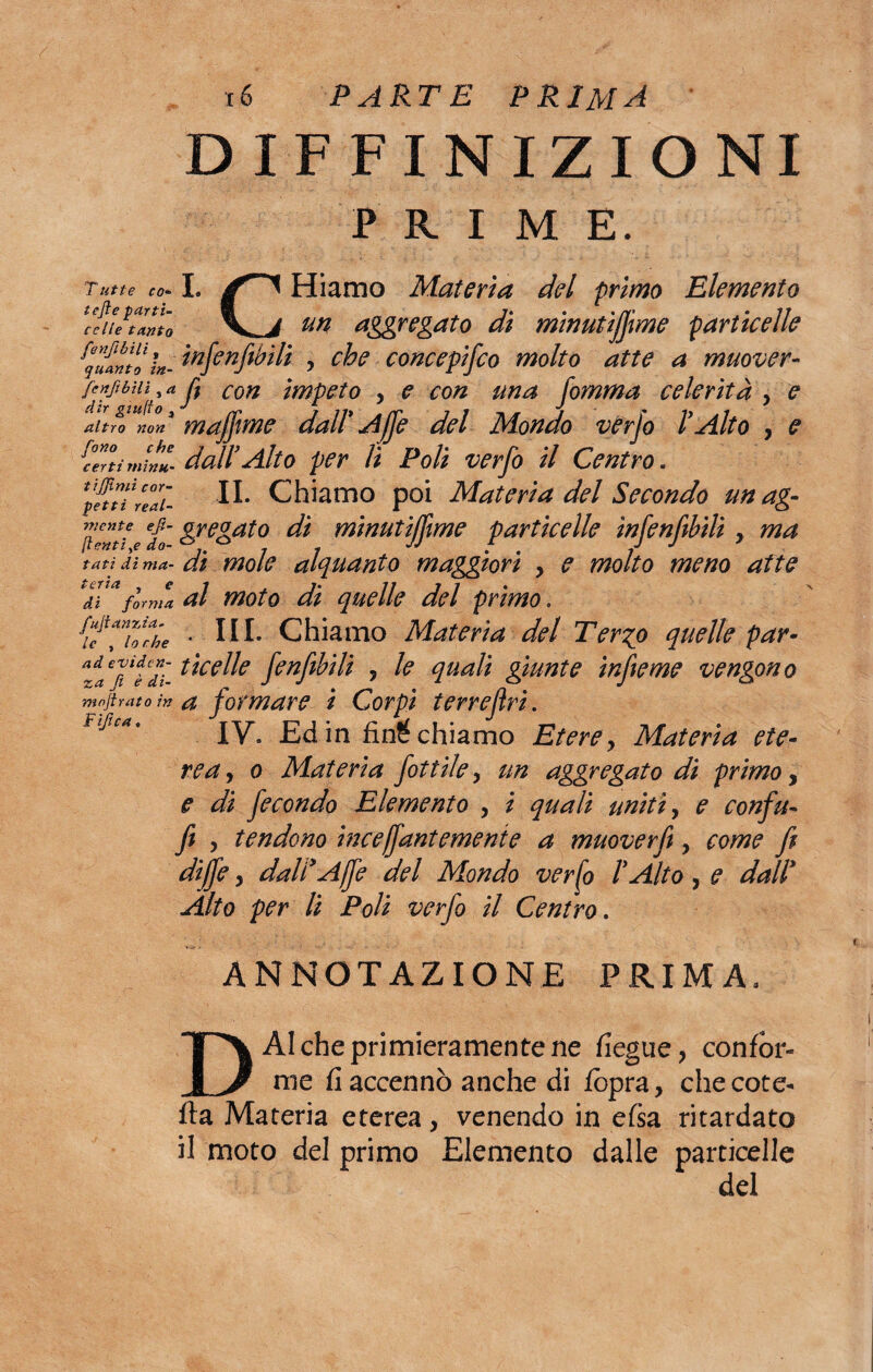 DEFINIZIONI PRIME. Tutie co- tcfte parti- celle tanto fenfibili t quanto in- fcnfibìli , a dir guido 3 altro non fono che certi mìntt- tijjìmi cor¬ petti real¬ mente ejì- ftentiye do¬ tati di ma¬ teria } e di forma fujtan zza¬ le , lo che ad eviden¬ za fi è di- moftrato in Fife a. I. CHiamo Materia del primo Elemento un aggregato di minutijjime particelle infenfibili , che concepifco molto atte a muover- fi con Ìmpeto y e con una fomma celerità y e muffirne dall' Affé del Mondo verjo l'Alto , e dall'Alto per li Polì verfo il Centro. IL Chiamo poi Materia del Secondo un ag¬ gregato dì minutijjime particelle ìnfenfibili y ma di mole alquanto maggiori y e molto meno afte al moto di quelle del primo. ..III. Chiamo Materia del Ter^o quelle par¬ ticelle fenfibili y le quali giunte infteme vengono a formare i Corpi ter re fri. IV. Ed in fiocchiamo Eterey Materia ete¬ rea , o Materia fittile y un aggregato di primo, e di fecondo Elemento y i quali uniti, e confu- fi y tendono inceffantemente a muoverfi y come fi diffe 5 dall'Affi del Mondo verfo l'Alto ? e dall' Alto per li Poli verfo il Centro. ANNOTAZIONE PRIMA. DAI che primieramente ne fiegue, confor¬ me fi accennò anche di fopra, che cote- fta Materia eterea, venendo in efsa ritardato il moto del primo Elemento dalle particelle del