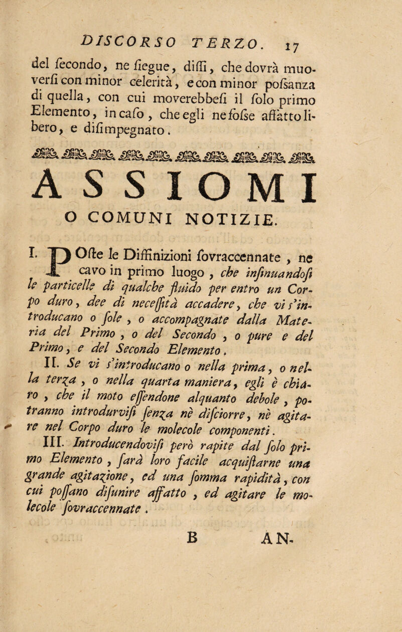 del fecondo, nefiegue, diffi, che dovrà muo¬ verli con minor celerità, e con minor pofsanza di quella, con cui moverebbefi il folo primo Elemento, in cario, che egli nefòrise affatto Ih bero^ e difimpegnato * a s s 1 o m 1 O COMUNI NOTIZIE. I- 13 k DifKnizioni fovraccennate , ne JL cavo in primo luogo , che inflnuandofe le particelle dì qualche fluido per entro un Cor- po duro, dee di neceffltà accadere, che vi Pin- traducano 0 fole , 0 accompagnate dalla Mate- rta del Primo , 0 del Secondo , 0 pure e del Primo, e del Secondo Elemento * IT. Se vi s introducano 0 nella prima, 0 nel- la ter^a , 0 nella quarta maniera, egli è chia¬ ro y che il moto effendone alquanto debole , po¬ tranno introdurvi fen^a nè difciorrey nè agita¬ re nel Corpo duro le molecole componenti. III. Introducendovifl Per° rapite dal folo pri¬ mo Elemento , far a loro facile acquiflarne una grande agitatone, ed una fomma rapidità, con cui poffano difunire affatto , ed agitare le mo¬ lecole fovraccennate. B AN*