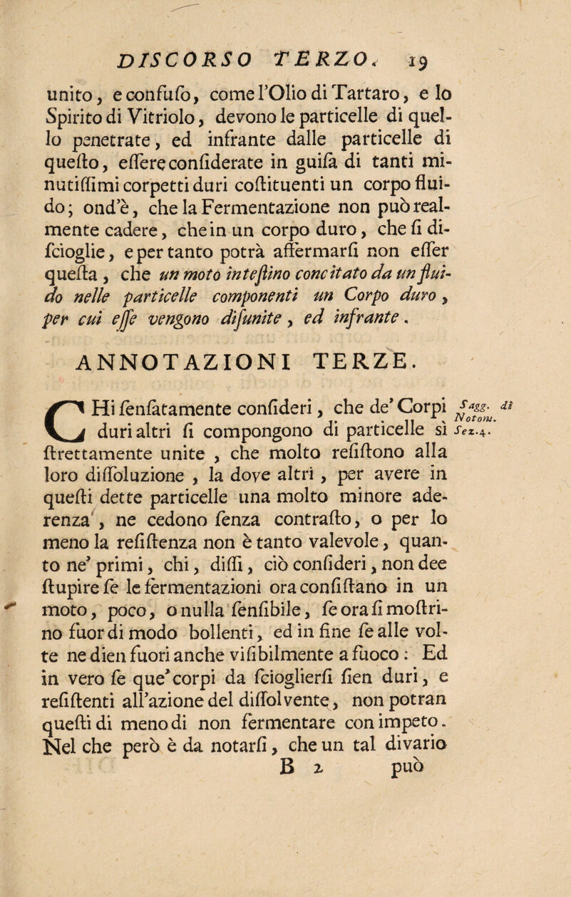 unito, econfufo, comefOlio di Tartaro, e Io Spirito di Vitriolo, devono le particelle di quel¬ lo penetrate, ed infrante dalle particelle di quello, edere confidente in guilà di tanti mi- nutilfimi corpetti duri coftituenti un corpo flui¬ do; onde, che la Fermentazione non può real¬ mente cadere, che in un corpo duro, che fi di- fcioglie, e per tanto potrà affermarli non efler quella , che un moto inteflino concitato da un fluì- do nelle particelle componenti un Corpo duro , per cui effe vengono dìfunite, ed infrante. ANNOTAZIONI TERZE. r u CHi lenfàtamente confideri, che de’Corpi & duri altri fi compongono di particelle sì jvz.4. ftrettamente unite , che molto refiltono alla loro diffòluzione , la doye altri, per avere in quelli dette particelle una molto minore ade¬ renza , ne cedono fenza contrailo, o per lo meno la refillenza non è tanto valevole, quan¬ to ne? primi, chi, dilli, ciò confideri, non dee ftupirefe le fermentazioni ora confinano in un ^ moto, poco, o nulla fenfibile, fe ora fi moli fi¬ no fuor di modo bollenti , ed in fine le alle vol¬ te ne dien fuori anche vilibilmente a fuoco : Ed in vero fe que*corpi da fcioglierfi fien duri, e refillenti alfazione del diffolvente, non potran quelli di meno di non fermentare con impeto» Nel che però è da notarli, che un tal divario B z può