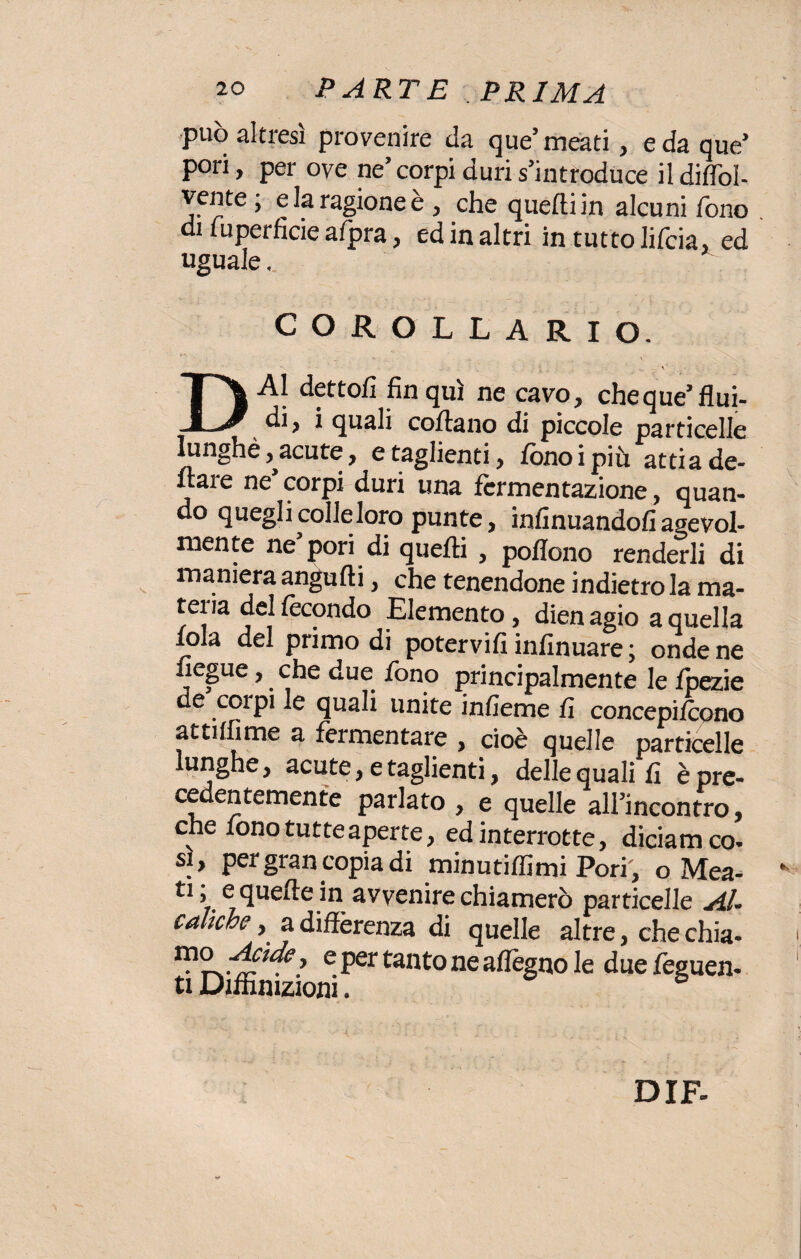 può altresì provenire da que’meati, e da que’ pori, per ove ne’ corpi duri s’introduce il diflòl- vente ; e la ragione e, che quelli in alcuni fono di fuperficie afpra, ed in altri in tutto lifcia, ed uguale. COROLLARIO. DAI dettoli fin qui ne cavo, cheque’flui¬ di, i quali coflano di piccole particelle Iunghè ,^acute, e taglienti, fono i più atti a fie¬ naie ne corpi duri una fermentazione, quan¬ do quegli colle loro punte, infinuandofi agevol¬ mente ne pori di quelli , poflono renderli di maniera angufli, che tenendone indietro la ma¬ teria del fecondo Elemento, dien agio a quella fola del primo di potervifi infinuare; onde ne fiegue, che due fono principalmente le fpezie de corpi le quali unite infieme fi concepirono at ultime a fermentare , cioè quelle particelle lunghe, acute, e taglienti, delle quali fi è pre¬ cedentemente parlato , e quelle all’incontro, che fono tutte aperte, ed interrotte, diciamco- si, per gran copia di minutiffimi Pori, o Mea- ti, e quelle in avvenire chiamerò particelle Al- coliche, a differenza di quelle altre, che chia- e Per tanto ne aflègno le due feguen- ti Diffìnizioni.