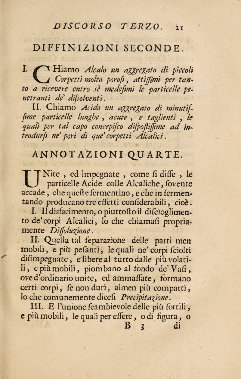 DEFINIZIONI SECONDE. I* Hiamo Alcalo un aggregato dì piccoli Corpetti molto poroft, attijjìmi per tan¬ to a ricevere entro se me de fi mi le particelle pe¬ netranti de' difsolventi. IL Chiamo Acido un aggregato dì mìnutìf fme particelle lungfoe , acute , e taglienti , le quali per tal capo concepifco difpojììffme ad in- trodurfe ne' peri di que' corpetti Alealici. ANNOTAZIONI QUARTE. UNite , ed impegnate , come fi diflè , le particelle Acide colle Alcaliche, lovente accade, che quelle fermentino , e che in fermen¬ tando producano tre effètti confiderabili, cioè » I. Il disfacimento, opiuttofto il difcioglimen- to de* corpi Alcalici, lo che chiamali propria¬ mente Diffolu^ione. IL Quella tal feparazione delle parti men mobili, e più pefanti, le quali ne corpi fciolti difimpegnate, e libere al tutto dalle più volati¬ li , e piùmobili, piombano al fondo de’Vafi, oved ordinario unite, ed ammaliate, formano certi corpi, le non duri, almen più compatti, lo che comunemente dicefi Precipitazione. III. E l’unione fcambievole delle più lottili, e più mobili, le quali per effère, odi figura, o B i di
