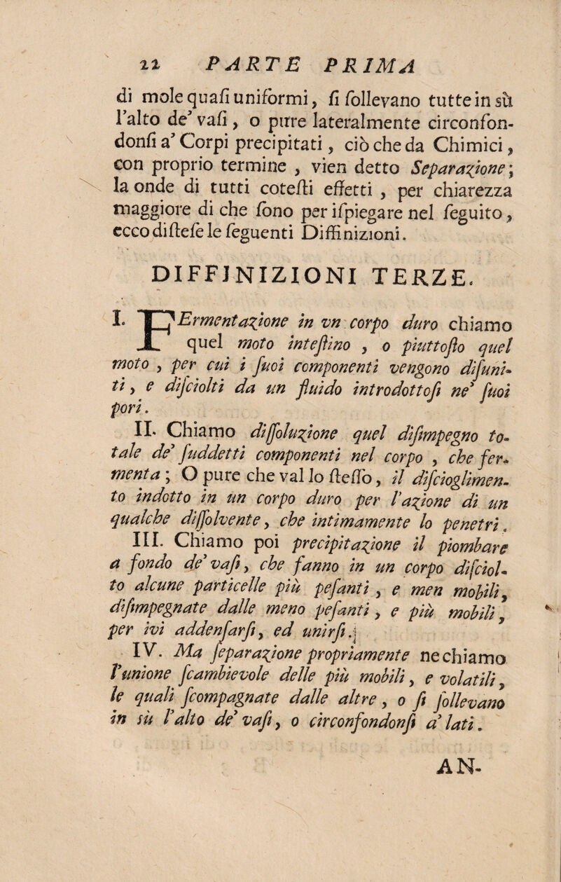 di mole quafi uniformi, fi follevano tutte in sii I alto de* vafi , o pure lateralmente circonfon- donfi a? Corpi precipitati, ciò che da Chimici, con proprio termine , vien detto Separatone ; la onde di tutti cotefti effetti , per chiarezza maggiore di che fono perifpiegare nel foguito, ecco dirtele le Tegnenti Diffinizioni. DEFINIZIONI TERZE. I* L1 Ermentanione in vn corpo duro chiamo JL quel moto intejìino , o piuttoflo quel moto , per cui i fuoi componenti vengono di funi* ti y e dijciolti da un fluido introdotto^ ne* fuoi pori. IL Chiamo di fiutone quel difmpegno to¬ tale de faddetti componenti nel corpo , che fer* menta ; O pure che vai lo fteflò, il difcioglimen- to indotto in un corpo duro per Fazione di un qualche difolvente y che intimamente lo penetri. HI* Chiamo poi precipitatone il piombare a fondo de vafi, che fanno in un corpo dfcioU to alcune particelle piu pefanti, e men mobili dfmpegnate dalle meno pefanti, e più mobili per ivi addenfarfiy ed unirft.j IV. Ma fepuratone propriamente ne chiamo Vunione fcambievole delle più mobili, e volatili, le quali fcompagnate dalle altre, o fi follevano in su l?alto de’ vafty o circonfondonfi a lati. AN-