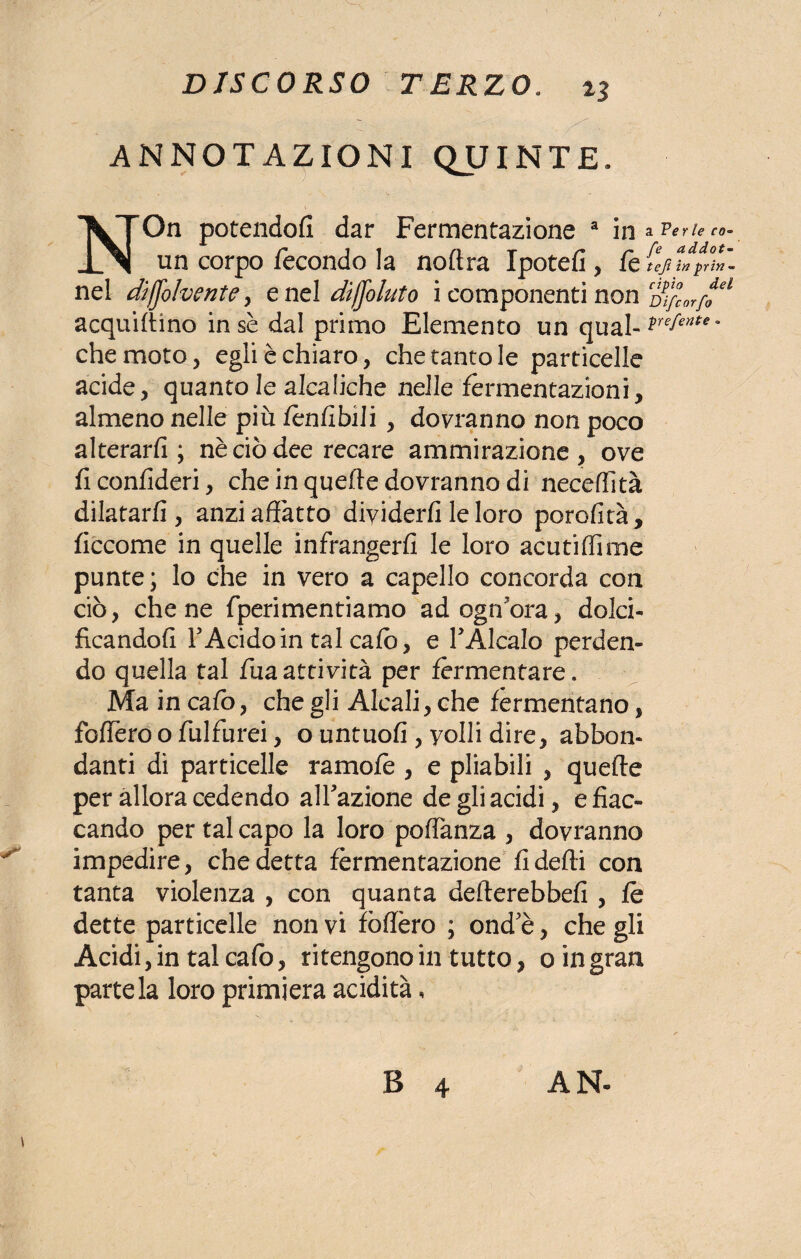 ANNOTAZIONI QJJINTE. NOn potendofi dar Fermentazione a un corpo fecondo la noftra Ipotefi , fe (ijtfpX’i nel dìjjolvente , e nel dìfjoluto i componenti non CDi/cor/fel acquillino in se dal primo Elemento un qual-*■!*** * che moto, egli è chiaro, che tanto le particelle acide, quanto le alcaliche nelle fermentazioni, almeno nelle più lenlibili , dovranno non poco alterarli; nè ciò dee recare ammirazione, ove ficonlideri, che in quelle dovranno di necedità dilatarli, anzi affatto dividerli le loro perdita, liccome in quelle infrangerli le loro acuti dime punte ; lo che in vero a capello concorda con ciò, che ne fperimentiamo ad ogn ora, dolci¬ ficandoli F Acido in tal calo, e TAlcalo perden¬ do quella tal fuaattività per fermentare. Ma in calò, che gli Alcali, che fermentano, fodero o fulfurei, o untuofi , volli dire, abbon¬ danti di particelle ramofe , e pliabili , quelle per allora cedendo alfazione de gli acidi, e fiac¬ cando per tal capo la loro podanza , dovranno impedire, che detta fermentazione /ideili con tanta violenza , con quanta delterebbeli , le dette particelle non vi fòdero ; ond'è, che gli Acidi, in tal cafo, ritengono in tutto, o in gran parte la loro primiera acidità,