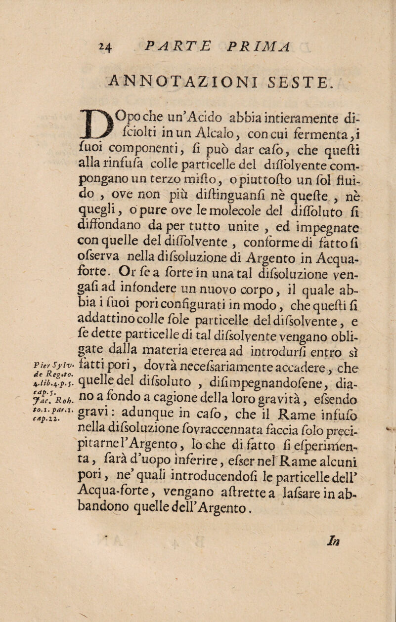 P ter SylV‘ de Reg*to. $.lìb.\.p. jr. cap. Jac. Roh. to.i. par.i. cap.iz. ANNOTAZIONI SESTE. DOpoche un'Àcido abbia intieramente di- fciolti in un Alcalo, concai fermenta,! fuoi componenti, fi può dar cafo, che quefti alla rinfufa colle particelle del diflolyente com¬ pongano un terzo mifio, opiuttofto unfòl flui¬ do , ove non più diftinguanfi nè quelle , nè quegli, o pure ove le molecole del difloluto fi diffondano da per tutto unite , ed impegnate con quelle del diffòlvente , conforme di fatto fi ofserva nella desolazione di Argento in Acqua¬ fòrte. Orfea forte in una tal difsoluzione ven- gafiad infondere un nuovo corpo, il quale ab¬ bia i fuoi pori configurati in modo, che quefti fi addattino colle fòle particelle del di (solvente, e fe dette particelle di tal difsolyente vengano obli- gate dalla materia eterea ad introdurli entro sì fatti pori, dovrà necefsariamente accadere, che quelle del difsoluto , difimpegnandofene, dia¬ no a fondo a cagione della loro gravità, efsendo gravi : adunque in calò, che il Rame infùfo nella difsoluzione fovraccennata faccia folò preci¬ pitarne TArgentp, lo^he difetto fi efperinlen- ta, farà d uopo inferire, efser nelRame alcuni pori, ne quali introducendo!! le particelle dell’ Acqua-forte, vengano aftrettea lafsare in ab¬ bandono quelle dell'Argento. In