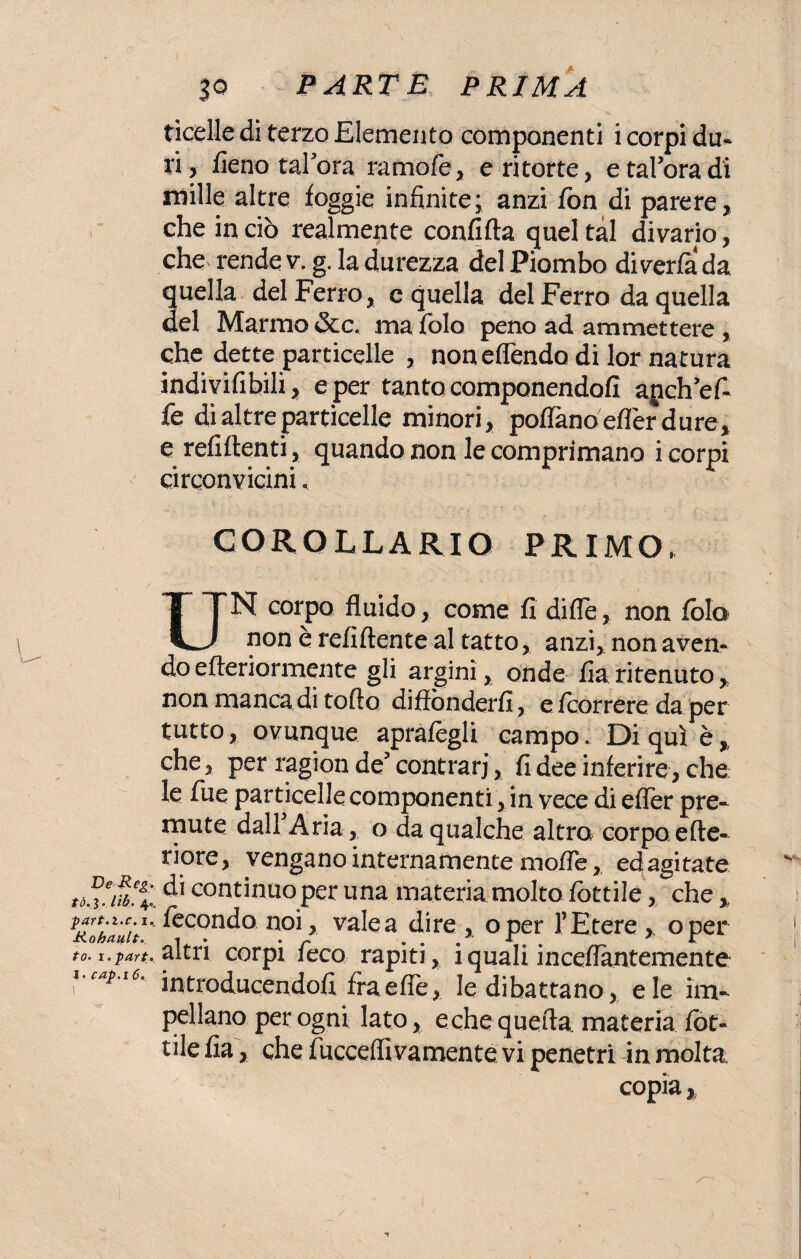 De Reg. tò. 3 . lìb. 4. ■part.i.c. 1. Kohault.. to. i.part. I. cap.16.. 30 PARTE PRIMA ticelle di terzo Elemento componenti i corpi du¬ ri, fieno talora ramofe, e ritorte, etal’oradi mille altre foggie infinite; anzi fon di parere, che in ciò realmente confida quel tal divario, che rende v. g. la durezza del Piombo di verfa da quella del Ferro, c quella del Ferro da quella del Marmo &c. ma fòlo peno ad ammettere , che dette particelle , non effóndo di lor natura indivifibili, e per tanto componendoli anch’efi¬ fe di altre particelle minori, pollano efler dure, e refiftenti, quando non le comprimano i corpi circonvicini. COROLLARIO PRIMO. UN corpo fluido, come fi dille, non fòla non è refiftente al tatto, anzi, non aven¬ do efteriormente gli argini, onde fiaritenuto, non manca di torto diffónderli, e fcorrere da per tutto, ovunque aprafiegli campo. Di qui è, che, per ragion de’contrari, fi dee inferire, che le fue particelle componenti, in vece di efler pre¬ mute dall Aria, o da qualche altro corpo erte- riore, vengano internamente mofTe, ed agitate di continuo per una materia molto fottile, che,, fecondo noi, vale a dire , oper 1’ Etere , oper altri corpi feco rapiti, i quali inceflantemente introducendofi fra elle, le dibattano, eie im¬ pellano per ogni lato, e che quella materia fot- tile fia, che fucceffivamente vi penetri in molta, copia,