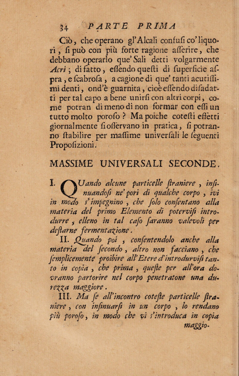 Ciò, che operano gl3 Alcali confali co’liquo¬ ri , fi può con piu fotte ragione aderire, che debbano operarlo que’Sali detti volgarmente Acri; di fatto, eflèndo quelli di fuperficie a f- pra, e fcabrofa , a cagione di que3 tanti acutiffi- mi denti, ond’è guarnita, cioè edendodifadat- ti per tal capo a bene unirli con altri corpi, co¬ ni e potrai! di meno di non formar con effi un tutto molto porofo ? Ma poiché cotelli effètti giornalmente liodèrvano in pratica, fi potran¬ no ftabilire per mafiime univerfali le fèguenti Propofizioni. MASSIME UNIVERSALI SECONDE, I. Uandò alcune particelle fìrantere , infi- nuandofì ne’ pori di qualche corpo , ivi in . meda s’ impegnino , che folo confentano alla materia del primo Elemento di poter vifi intro¬ durre , elleno in tal cafo faranno valevoli per defarne fermentazione. II. Quando poi , conferendolo anche alla materia del fecondo , altro non facciano , che femplìcemente proibire all’Etere d’ìntrodurvift tan¬ to in copia , che prima , quefle per all’ora do¬ vranno partorire nel corpo penetratone una du- rezza maggiore. III. Ma fe all’incontro cote fé particelle fra- nìere , con infmuarfi in un corpo , lo rendano più porofo, in modo che vi s’introduca in copia maggio-