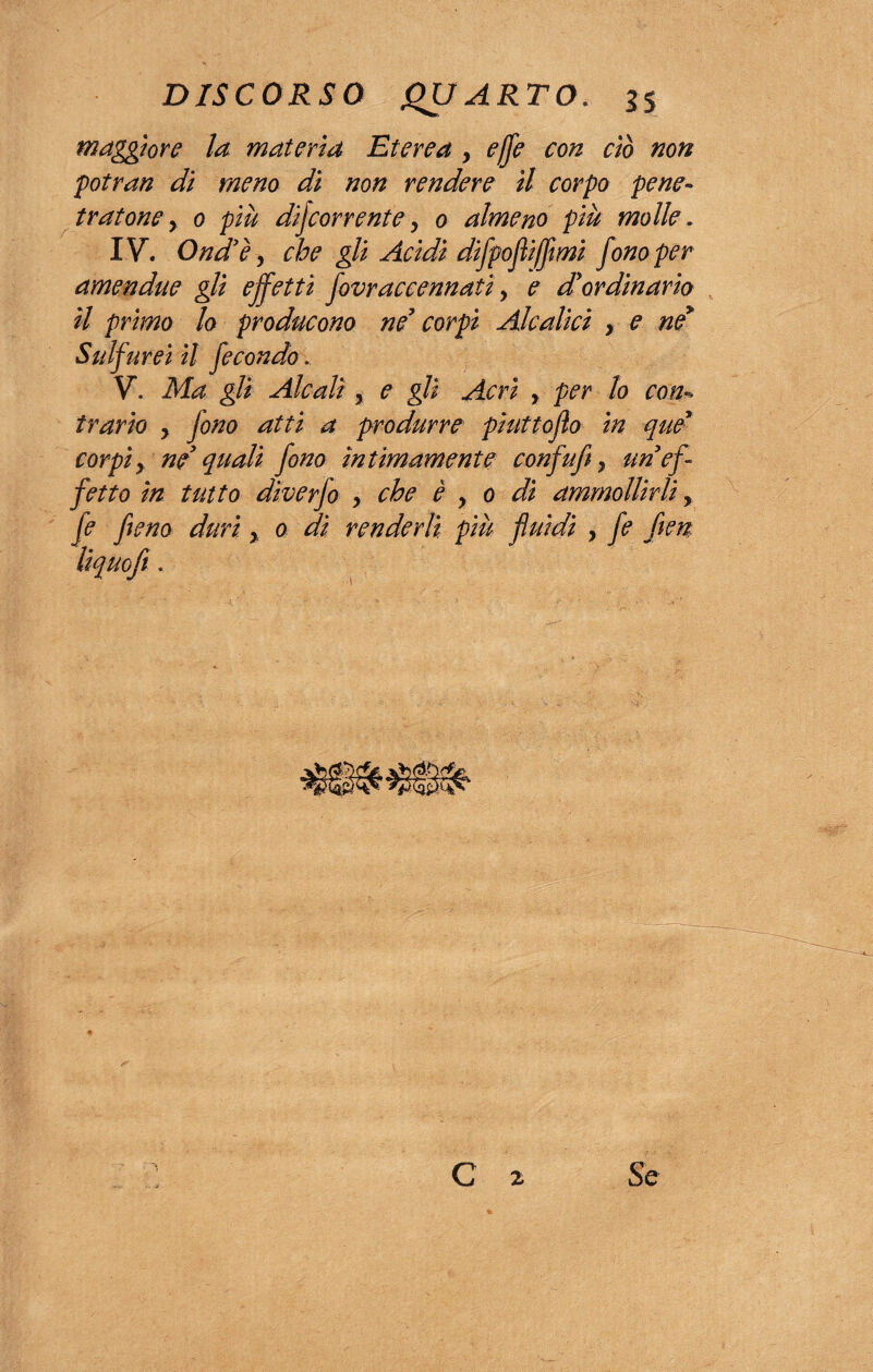 maggiore la materia Eterea , effe con ciò non potran di meno dì non rendere il corpo pene¬ tratone y 0 più decorrente j 0 almeno più molle. IV. Ond'ey che gli Acidi difpofliffmi fono per amen due gli effetti fovr accennati y e d'ordinario il primo lo producono ne' corpi Aleatici , e ne* Sulfurei il fecondo. V. Ma gli Alcali , e gli Acri y per lo con¬ trario y fono atti a produrre phittojlo in que* corpi y ne' quali fono ìntimamente confu fi y uri ef¬ fetto in tutto diverfo > che è y 0 di ammollirli, fé fieno duri y 0 dì renderli più fluidi } fe fien liquefi . Se C 2
