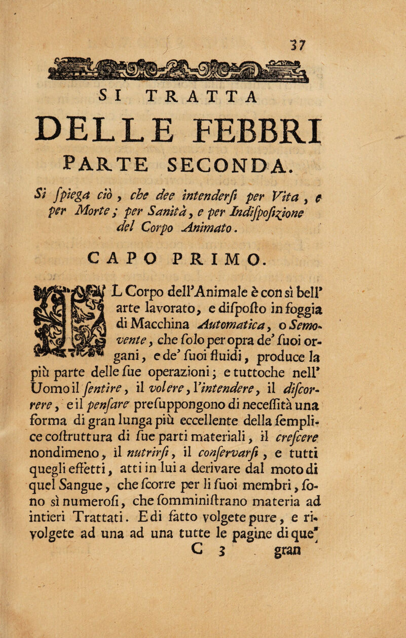 I SI TRATTA DELLE FEBBRI PARTE SECONDA. Si /piega ciò , che dee intender/ per Vita , e per Morte ; per Sanità , e per Indifpofi%ione del Corpo Animato. CAPO PRIMO. L Corpo dell* Animale è con sì bell® arte lavorato, e di/pofto in foggia di Macchina Automatica, oSerno* venie y che Colo per opra de* fuoi or¬ gani, e de' fuoi fluidi, produce la più parte delle fue operazioni ; e tuttoché nell® Uomo il fentire, il volere, Tintendere, il di/cor- rere, e il penfare prefu ppongono di neceffità una forma di gran lunga più eccellente della fempli- cecortruttura di fue parti materiali, il crefcere nondimeno, il nutrir/t, il con/ervarft, e tutti quegli effètti, atti in lui a derivare dal moto di quel Sangue, che fcorre per li fuoi membri, fo¬ no sìnumerofi, che fomminiftrano materia ad intieri Trattati. E di fatto volgete pure, e ri¬ volgete ad una ad una tutte le pagine di que* C s gran