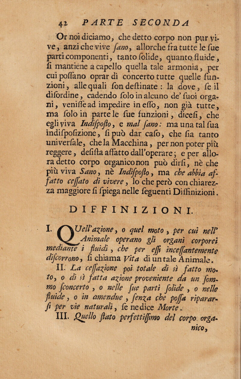 Or noi diciamo, che detto corpo non pur vì¬ ve, anzi che vive [ano, allorché fra tutte le fue parti componenti, tanto folide, quanto fluide, fi mantiene a capello quella tale armonia, per cui pollano oprar di concerto tutte quelle fun¬ zioni, alle quali iòn deftinate : la dove, fe il difòrdine, cadendo folo in alcuno de’ fuoi orga¬ ni, veniflè ad impedire ineflo, non già tutte, ma folo in parte le fue funzioni, dicefi, che egli viva Jndifpoflo, e mal fano: ma una tal fua indifpofizione, fi può dar calò, che fia tanto univerfale, che la Macchina, per non poter più reggere, defifta affatto dall’operare ; e per allo¬ ra detto corpo organico non può dirli, nè che piò viva Sano, nè Indifpoflo, ma che abbia af¬ fatto ceffato dì vivere, lo che però con chiarez¬ za maggiore fi fpiega nelle feguenti Dilfinizioni. DIFFINIZIONI. I- fXUeli azione, o quelmoto , per cui nell* \/ Animale operano gli organi corporei mediante i fluidi, che per ejft ìncejj,'antemente decorrono, fi chiama Vita di untale Animale. II. La cejfazione poi totale di sì fatto mo¬ to, o di sì fatta azione proveniente da un fom- mo fconcerto , o nelle fue partì folide , o nelle fluide, o in amendue , fenza che poffa riparar- fi per vìe naturali, fe ne dice Morte. III. Quello flato perfettivo del corpo orga¬ nico,