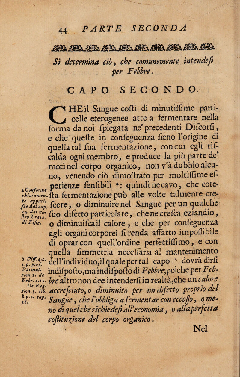a Conformi chiaramen¬ te appari• fce dal cap. 24. del no» ftro Trate, di Fife. b Dijf.^.c. i.p.pref. Ettmul. torn.x. de Febr. c. iy. De bieg» forili, lìb. 8-p.i. cap. *8. 44 PARTE SECONDA Si determina ciò) che comunemente intende fi per Febbre « CAPO SECOND O CHE il Sangue cotti di minutiffime parti- celle eterogenee atte a fermentare nella forma da noi fpiegata ne precedenti Di Scori!, e che quefte in confeguenza fieno Torigine di quella tal fua fermentazione, con cui egli ris¬ calda ogni membro, e produce la più parte de* moti nel corpo organica, non vsà dubbio alcu¬ no, venendo ciò dimoftrato per moltiffime es¬ perienze fenfibili a: quindi ne cavo, che cole¬ tta fermentazione può alle volte talmente cre- Icere, o diminuire nel Sangue per un qualche Suo difètto particolare, che ne crefca eziandio, o diminui sca il calore , e che per confeguenza agli organi corporei fi renda affatto ìmpoflìbile di oprar con quellordine perfetti-ili mo, e con quella fimmetria necefSaria al mantenimento deirindividtiOjil quale per tal capo b dovrà dirli indilpofto,ma indifpofto di Febbre;poiché per Feb¬ bre'altro non dee intenderli in realtà,che un calore accrejciutO) 0 diminuito per un difetto proprio del Sangue, che Vobbliga a fermentar con ecceffo, 0 me- no di quel che richiedefit all’economia > 0 allaperfetta cofiitUTtone del corpo organico. Nel