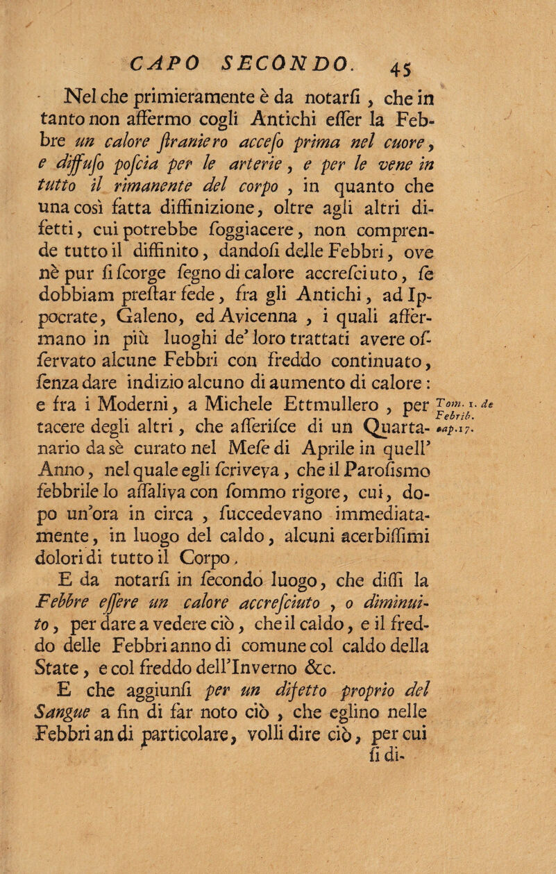 Nel che primieramente è da notarli , che in tanto non affermo cogli Antichi effer la Feb¬ bre un calore Jìramerò accefo prima nel cuore, e diffuso pofcia per le arterie, e per le vene in tutto il rimanente del corpo , in quanto che una così fatta diffinizione, oltre agli altri di¬ fetti, cui potrebbe foggiacere, non compren¬ de tutto il diffìnito, dandoli delle Febbri, ove nè pur li fcorge fegno di calore accrefciuto, le dobbiam preftar fède, fra gli Antichi, ad Ip- pocrate, Galeno, ed Avicenna , i quali affer¬ mano in piu luoghi de’loro trattati avere of- lèrvato alcune Febbri con freddo continuato, lènza dare indizio alcuno di aumento di calore : e fra i Moderni, a Michele Ettmullero , per tacere degli altri, che aflerifce di un Quarta- *4.7f nariodasè curato nel Mele di Aprile in quell3 Anno, nel quale egli fcriveya, che il Parofismo febbrile Io affàliyacon fommo rigore, cui, do¬ po un3ora in circa , fuccedevano immediata¬ mente , in luogo del caldo, alcuni acerbiffìmi dolori di tutto il Corpo, E da notarli in fecondo luogo, che diffì la Febbre effer e un calore accrefciuto , 0 diminui¬ to , per dare a vedere ciò, che il caldo, e il fred¬ do delle Febbri anno di comune col caldo della State, e col freddo delflnverno &c. E che aggiunfi per un difetto proprio del Sangue a fin di far noto ciò , che eglino nelle Febbriandi particolare, volli dire ciò* per cui 4 fi di. de