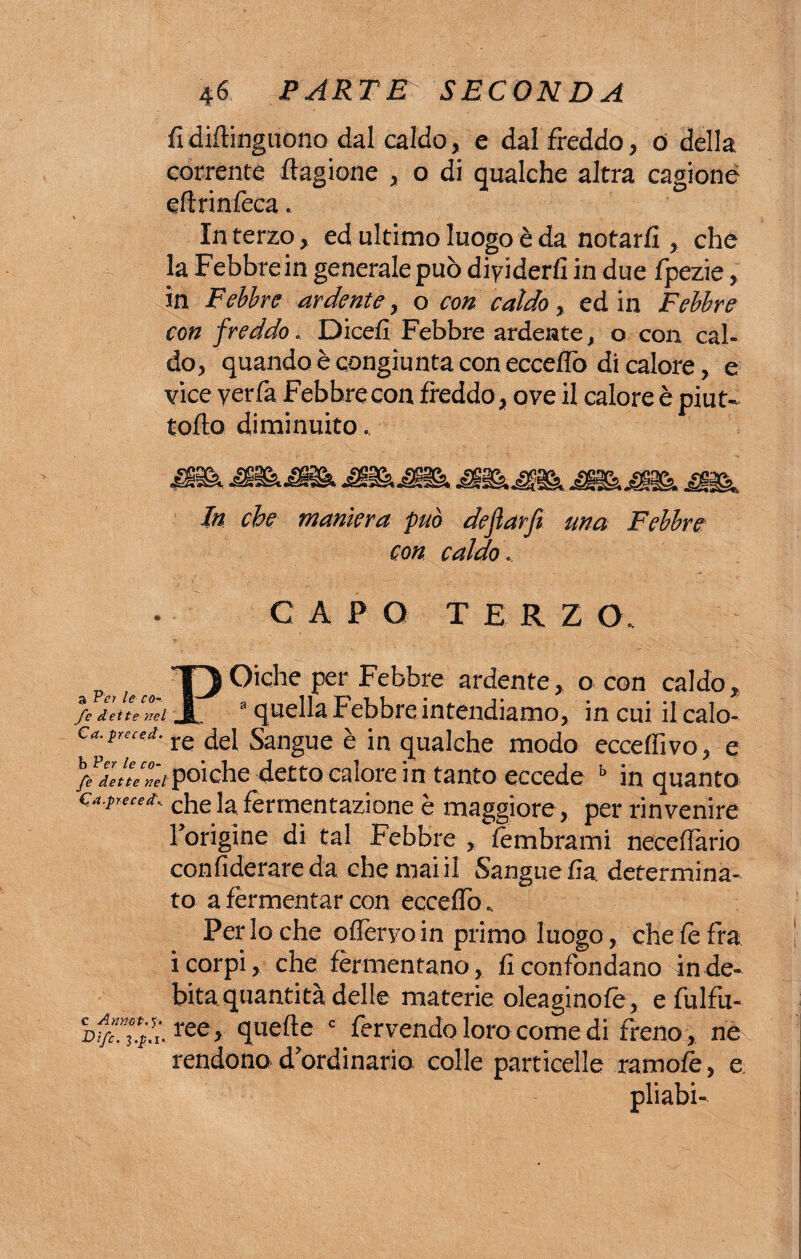 fidiftinguono dal caldo, e dal freddo, ó della corrente ftagione , o di gualche altra cagione efirinfeca. In terzo, ed ultimo luogo è da notarli, che la Febbre in generale può dividerli in due fpezie, in Febbre ardente, o con caldo, ed in Febbre con freddo. Dicefi Febbre ardeste, o con cal¬ do, quando è congiunta con eccedo di calore, e vice yerfa Febbre con freddo, ove il calore è pi ut- tofto diminuito, In che maniera ‘può dejlarfi una Febbre con caldo. CAPO TERZO. POiche per Febbre ardente, o con caldo, V. fflf quella Febbre intendiamo, in cui ilcalo- Ca-**“'*■ re del Sangue è in qualche modo eccelfivo, e /f.ZtlL7ci poiché detto calore in tanto eccede b in quanto ca.p,eCed. che la fermentazione è maggiore , per rinvenire l’origine di tal Febbre , lembrami necefiàrio confiderareda che mai il Sangue fia. determina¬ to a fermentar con eccelfo. Perlo che ofieryo in primo luogo, che le fra i corpi, che fermentano, fi confondano in de¬ bita quantità delle materie oleaginofe, efulfu- otfiXiX ree» quelle c fervendo loro come di freno , ne rendono d’ordinario colle particelle ramolb, e pliabi-
