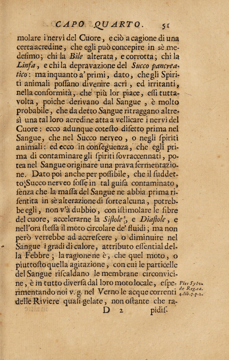 molare iheryidel Cuore, e ciò a cagione di una certa acredine, che egli può concepire in séme- defimo; chi la Bile alterata, e corrotta; chi la Linfa, e chi la depravazione del Succo pancreas tico : ma inquanto a5 primi, dato, che gli Spiri¬ ti animali pollano divenire acri , ed irritanti , nella conformità, che più lor piace, elfi tutta- ^ volta, poiché derivano dal Sangue , è molto probabile, che da detto Sangue ritraggano altre¬ sì una tal loro acredine atta a vellicare i nervi del Cuore : ecco adunque coteflo difetto prima nel Sangue, che nel Succo neryeo , o negli fpiriti animali ; ed ecco in confeguenza, che egli pri¬ ma di contaminare gli fpiriti fòvraccennati, po- teanel Sangue originare una prava fermentazio¬ ne. Dato poi anche per podi bile, che il fuddet- to;Succo nerveo foflé in tal guifa contaminato, fenzache la mafia del Sangue ne abbia prima ri- fentita in sè alterazione di fortealcuna, potreb¬ be egli, non va dubbio, con idi molare le fibre del cuore, accelerarne la Si fole f, e Dìafiole, e nell’ora fteffa il moto circolare de* fluidi ; ma non però verrebbe ad accrefcere , o diminuire nel * Sangue i gradi di calore, attributo effential del¬ la Febbre ; laragionene è, che quel moto, o piuttoflo quella agitazione, con cui le particelle del Sangue rifcaldano le membrane circonvici¬ ne, è in tutto diverfàdal loro moto locale, efpe- rimentando noi v. g. nel Verno le acque correnti delle Riviere quafi gelate , nonoftante che ra- D z pidif