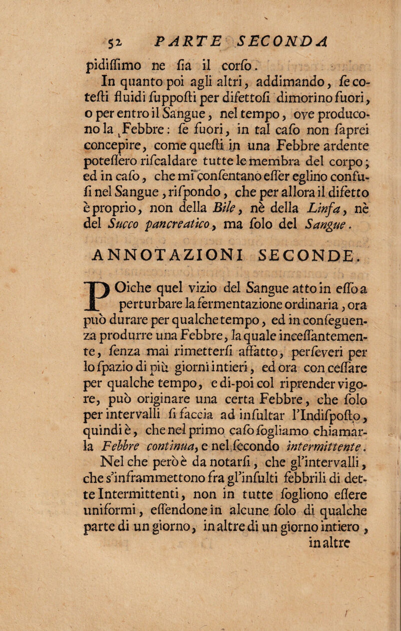 pidiflimo ne fi a il corfo. In quanto poi agli altri, addimando, fe ro¬ teili fluidi fuppofti per difetto!! dimorino fuori, o per entro il Sangue, nel tempo, ove produco¬ no la febbre: fe fuori, in tal cafo non faprci concepire, come quelli iti una Febbre ardente poteflèro rifcaldare tutte le membra del corpo; ed in cafo, che mi conlentano effèr eglino confu- li nel Sangue, rifpondo, che per allora il difètto è proprio, non della Bile, nè della Linfa, nè del Succo pancreatico, ma folo del Sangue . ANNOTAZIONI SECONDE. POiche quel vizio del Sangue atto in effòa perturbare la fermentazione ordinaria, ora può durare per qualche tempo, ed in confeguen- za produrre una Febbre, la quale inceflantemen- te, lenza mai rimetterli affatto, perfèveri per lo fpazio di più giorni intieri, ed ora conceflare per qualche tempo, e di-poi col riprender vigo¬ re, può originare una certa Febbre, che folo per intervalli fi faccia ad infultar ITndifpoftp , quindi è, che nel primo calòfogliamo chiamar¬ la Febbre continua, e nel fecondo intermittente. Nel che però è da notarli, che gl’intervalli, che s’inframmettono fra gl’infulti febbrili di det¬ te Intermittenti, non in tutte fogliono edere uniformi, eflendonein alcune folo di qualehe parte di un giorno, in altre di un giorno intiero, in altre