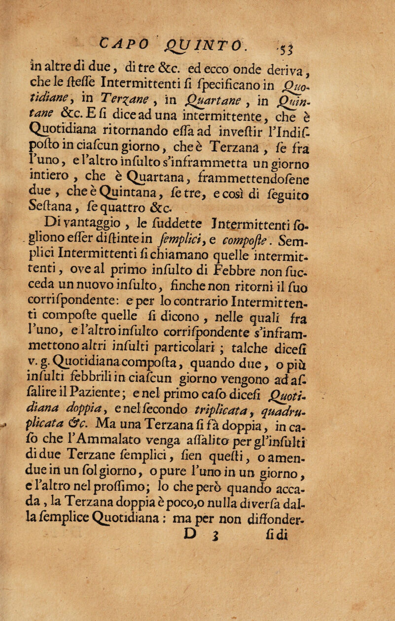 in altre di due, di tre &c. ed ecco onde deriva, che le /tede Intermittenti fi fpecificano in Quo¬ tidiane , in Tergane, in Quartane , in Quin¬ tane &c.£fi dice ad una intermittente, che è Quotidiana ritornando erta ad invertir Flndif- pofto in ciafcun giorno, che è Terzana, fè fra luno, e l’altro inibito s’inframmetta un giorno intiero , che è Quartana, frammettendotene due , che e Quintana, te tre, e così di feguito Seftana, fe quattro &c. Di vantaggio, le fiiddette Jntermittentifo- .glionoefferdiftintein /empiici, e compofte. Sem¬ plici Intermittenti fi chiamano quelle intermit¬ tenti , ove al primo inibito di Febbre nonfuc- ceda un nuovo inibito, finche non ritorni il Tuo corrifpondente: e per Io contrario Intermitten¬ ti compofte quelle fi dicono , nelle quali fra l’uno, e l’altro inibito corrifpondente s’infram- mettonoaltri infiliti particolari ; talché diedi v. g. Quotidiana comporta, quando due, o più infiliti febbrili in ciafcun giorno vengono ad afi fàlire il Paziente ; e nel primo calò dicefi Quoti¬ diana doppia, e nel fecondo triplicata, quadru¬ plicata &c. Ma una Terzana fi fa doppia, in ca¬ lò che l’Ammalato venga aflàlìtopergl’infulti di due Terzane femplici, fien quelli, o amen- due in un folgiorno, opure l’uno in un giorno, e l’altro nel profilino; lo cheperò quando acca¬ da , la Terzana doppia èpoco,o nulla diverte dal¬ la templice Quotidiana : ma per non diffonder-
