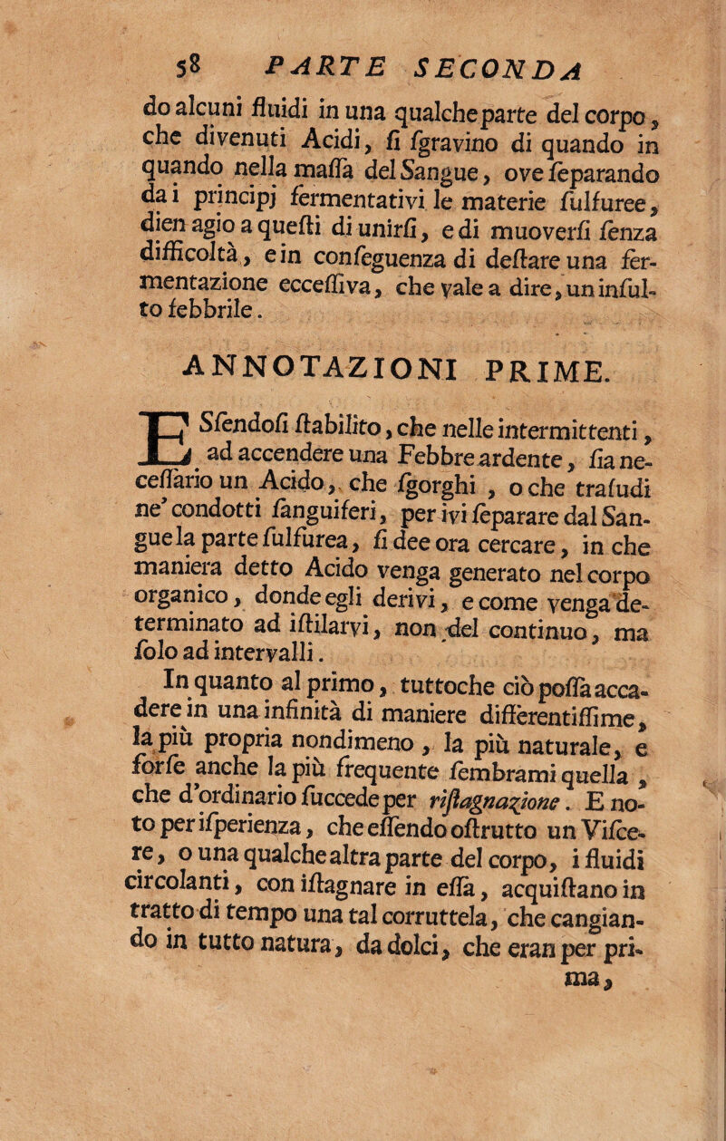 do alcuni fluidi in una qualcheparte del corpo# che divenuti Acidi, fi /gravino di quando in quando nella malia del Sangue , ove /èparando da i principi fermentativi le materie fulfuree , dien agio a quelli di unirli, e di muoverli lènza difficoltà , e in confèguenza di dettare una fer¬ mentazione ecceffiva, che vale a dire, un inibi¬ to febbrile. ANNOTAZIONI PRIME. ESfendofi ftabilito, che nelle intermittenti, ad accendere una Febbre ardente, fia ne» cellàrio un Acido, che -/gorghi , oche trafudi ne condotti fànguiferi, perivi lèparare dal San¬ gue la parte fulfurea, fi dee ora cercare, in che maniera detto Acido venga generato nel corpo organico, donde egli derivi, e come venga de¬ terminato ad iftilarvi, non del continuo, ma folo ad intervalli. In quanto al primo, tuttoché ciò poflà acca- dere in una infinità di maniere diffèrentiffime, la piu propria nondimeno , la più naturale, e forfè anche la piu frequente lèmbrami quella , che d ordinario lùccede per rìjìagna^jone. E no¬ to perifperienza, cheeflendooftrutto unVifce- re, o una qualche altra parte del corpo, i fluidi circolanti, con iftagnare in eflà, acquiftano in tratto di tempo una tal corruttela, che cangian¬ do in tutto natura2 da dolci, che eran per pri¬ ma.